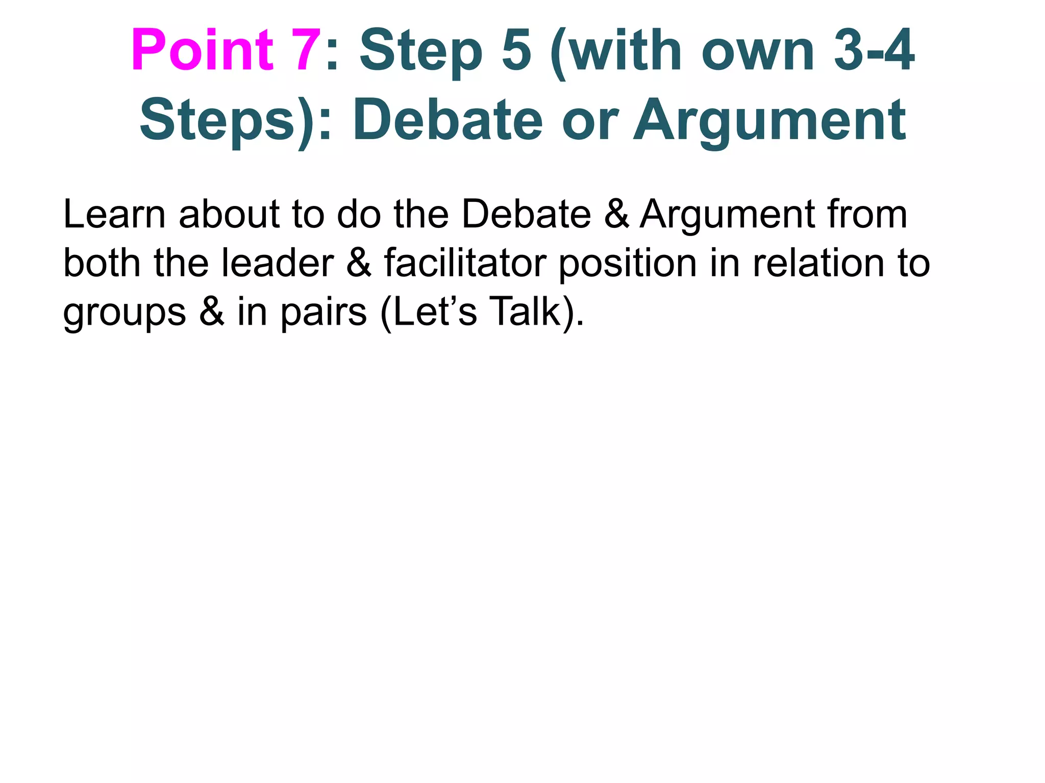 Point 7: Step 5 (with own 3-4
Steps): Debate or Argument
Learn about to do the Debate & Argument from
both the leader & facilitator position in relation to
groups & in pairs (Let’s Talk).
 