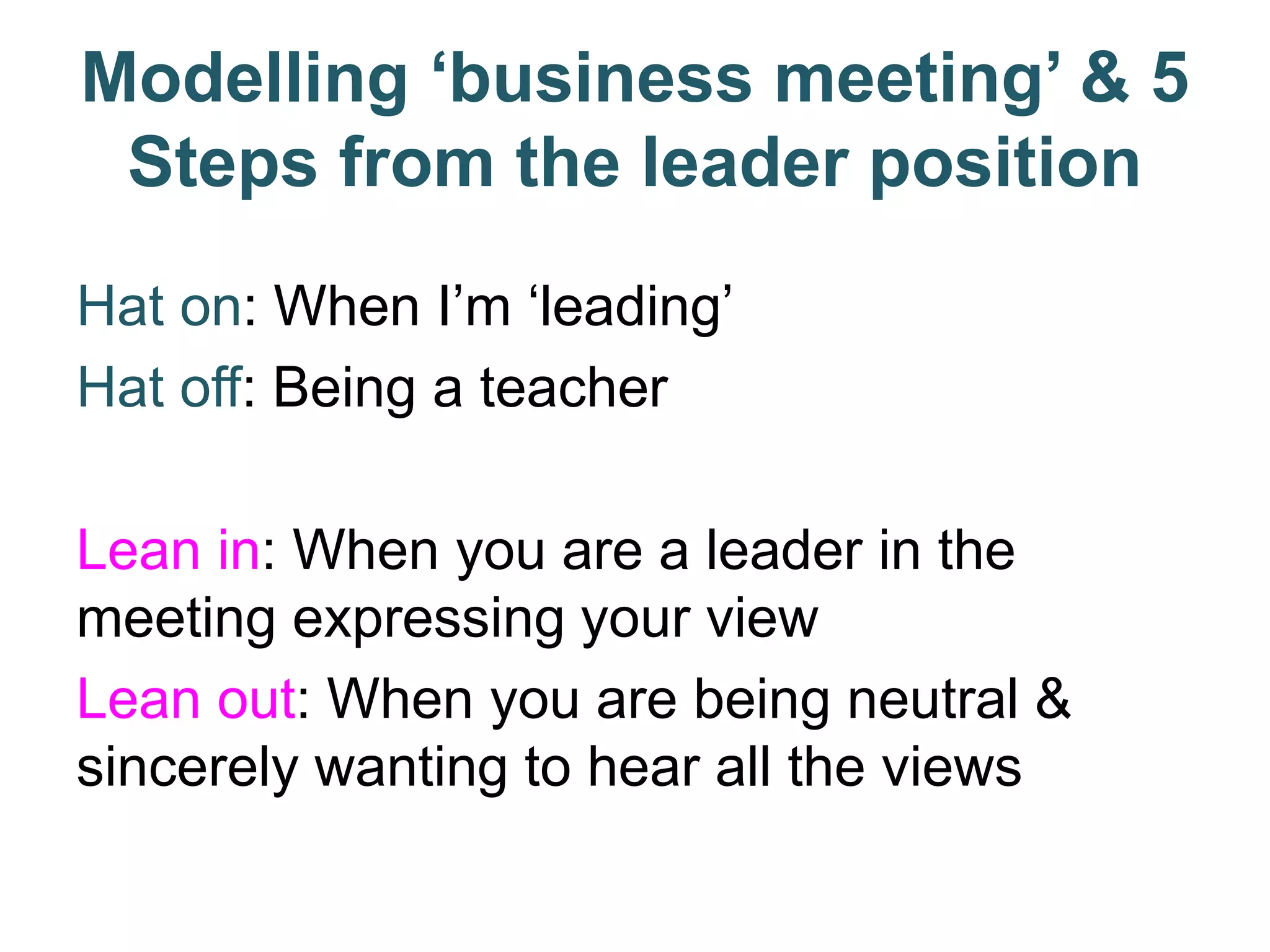 Modelling ‘business meeting’ & 5
Steps from the leader position
Hat on: When I’m ‘leading’
Hat off: Being a teacher
Lean in: When you are a leader in the
meeting expressing your view
Lean out: When you are being neutral &
sincerely wanting to hear all the views
 