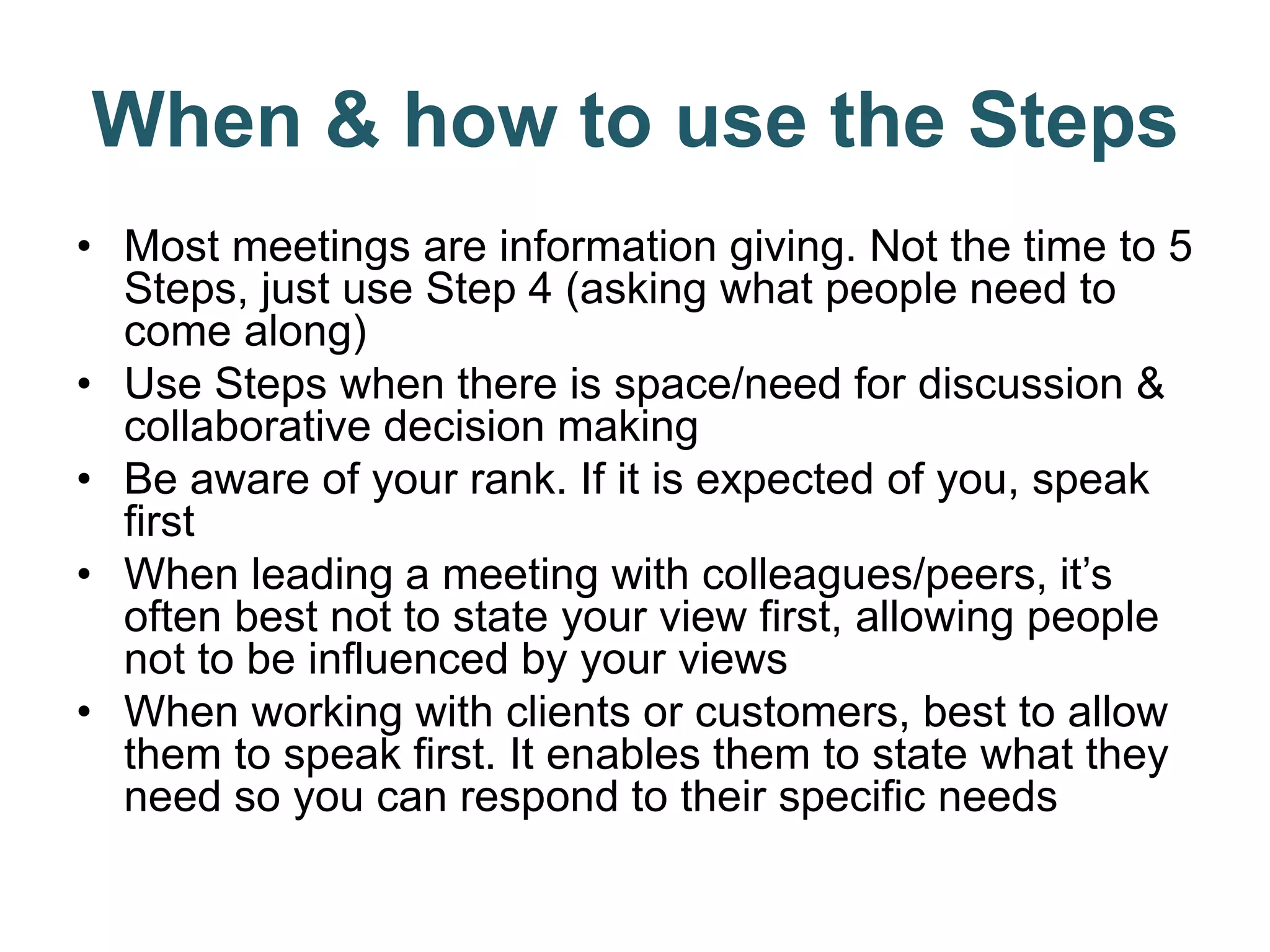 When & how to use the Steps
• Most meetings are information giving. Not the time to 5
Steps, just use Step 4 (asking what people need to
come along)
• Use Steps when there is space/need for discussion &
collaborative decision making
• Be aware of your rank. If it is expected of you, speak
first
• When leading a meeting with colleagues/peers, it’s
often best not to state your view first, allowing people
not to be influenced by your views
• When working with clients or customers, best to allow
them to speak first. It enables them to state what they
need so you can respond to their specific needs
 