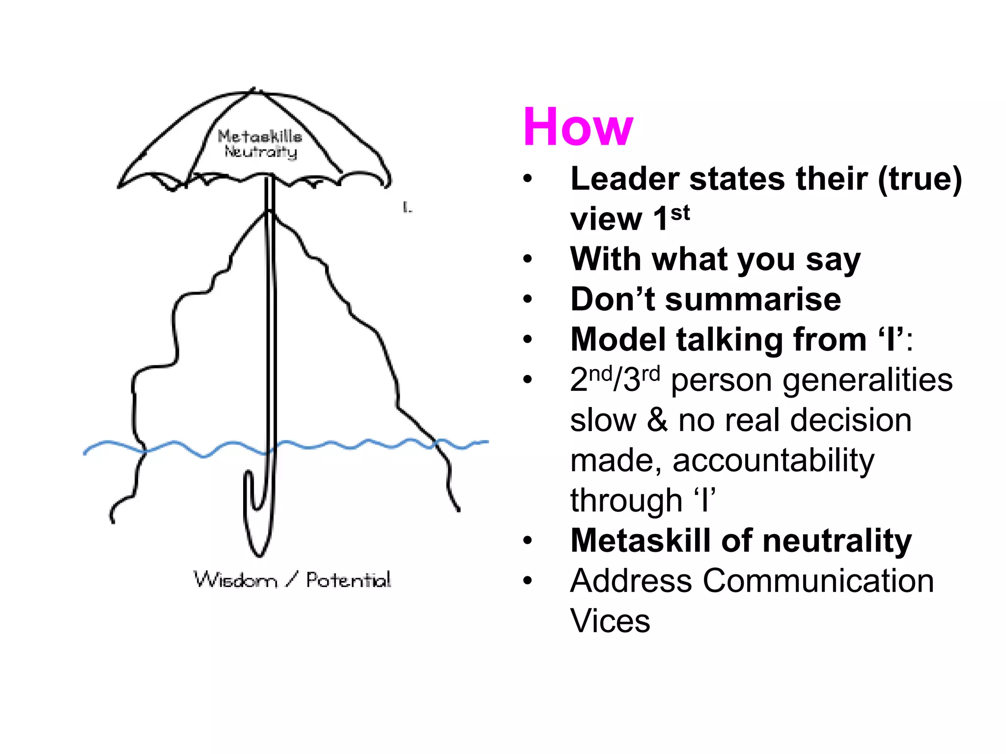 How
• Leader states their (true)
view 1st
• With what you say
• Don’t summarise
• Model talking from ‘I’:
• 2nd/3rd person generalities
slow & no real decision
made, accountability
through ‘I’
• Metaskill of neutrality
• Address Communication
Vices
 