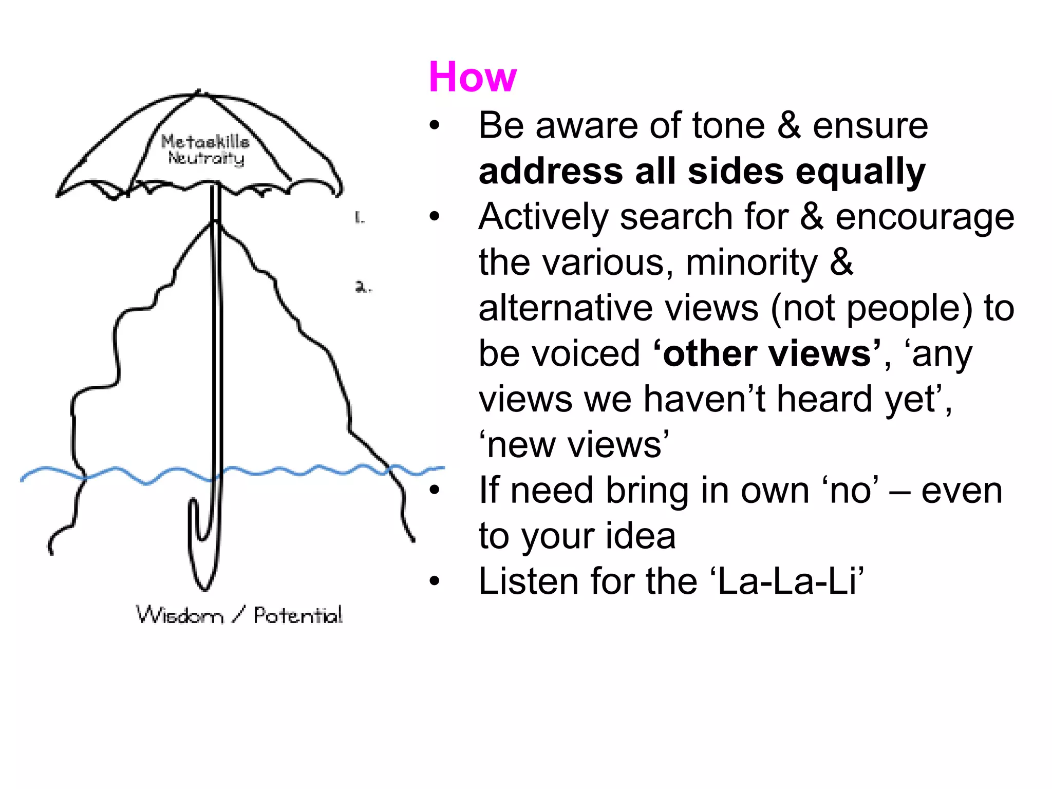 How
• Be aware of tone & ensure
address all sides equally
• Actively search for & encourage
the various, minority &
alternative views (not people) to
be voiced ‘other views’, ‘any
views we haven’t heard yet’,
‘new views’
• If need bring in own ‘no’ – even
to your idea
• Listen for the ‘La-La-Li’
 