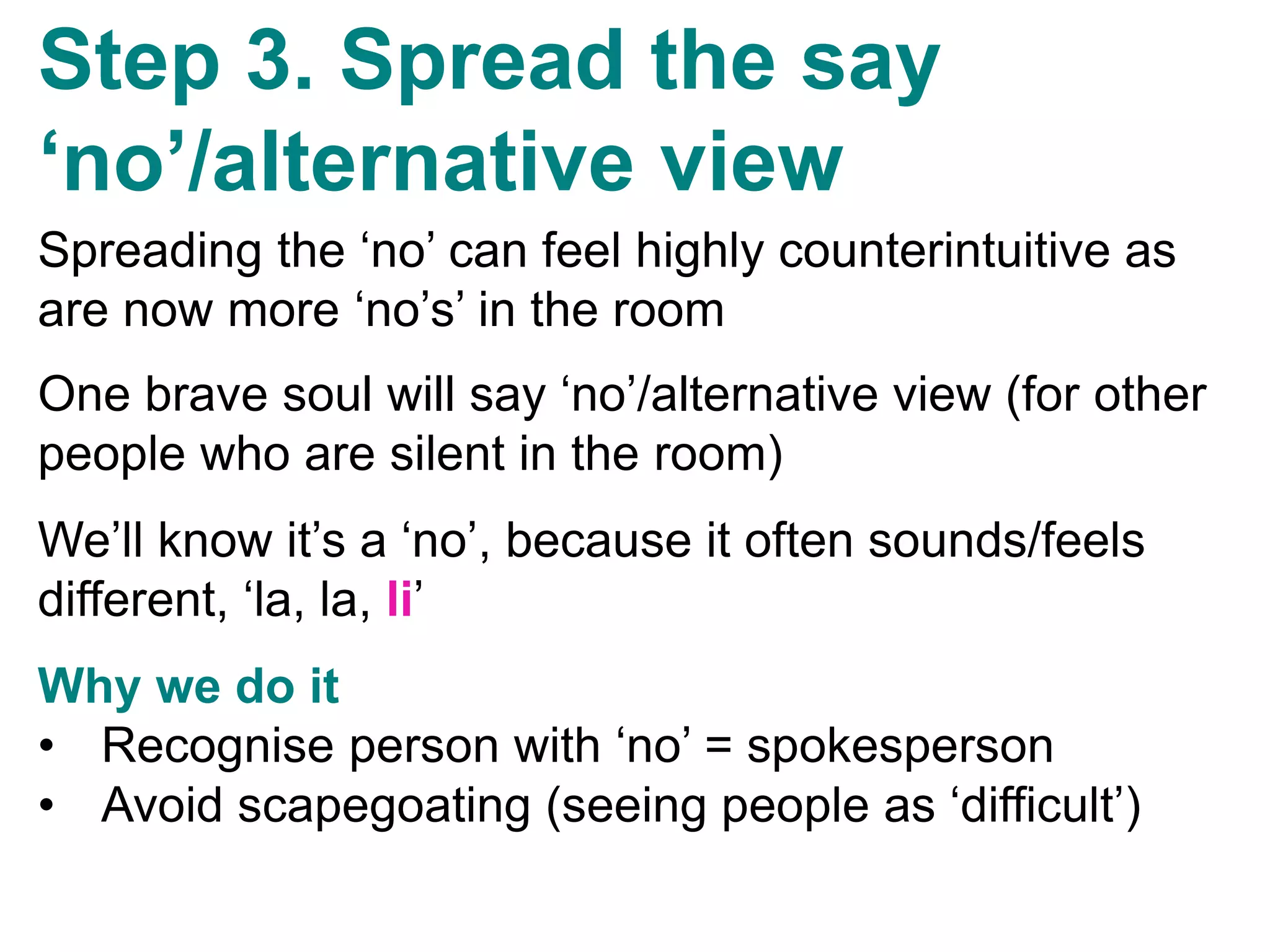 v
Step 3. Spread the say
‘no’/alternative view
Spreading the ‘no’ can feel highly counterintuitive as
are now more ‘no’s’ in the room
One brave soul will say ‘no’/alternative view (for other
people who are silent in the room)
We’ll know it’s a ‘no’, because it often sounds/feels
different, ‘la, la, li’
Why we do it
• Recognise person with ‘no’ = spokesperson
• Avoid scapegoating (seeing people as ‘difficult’)
 