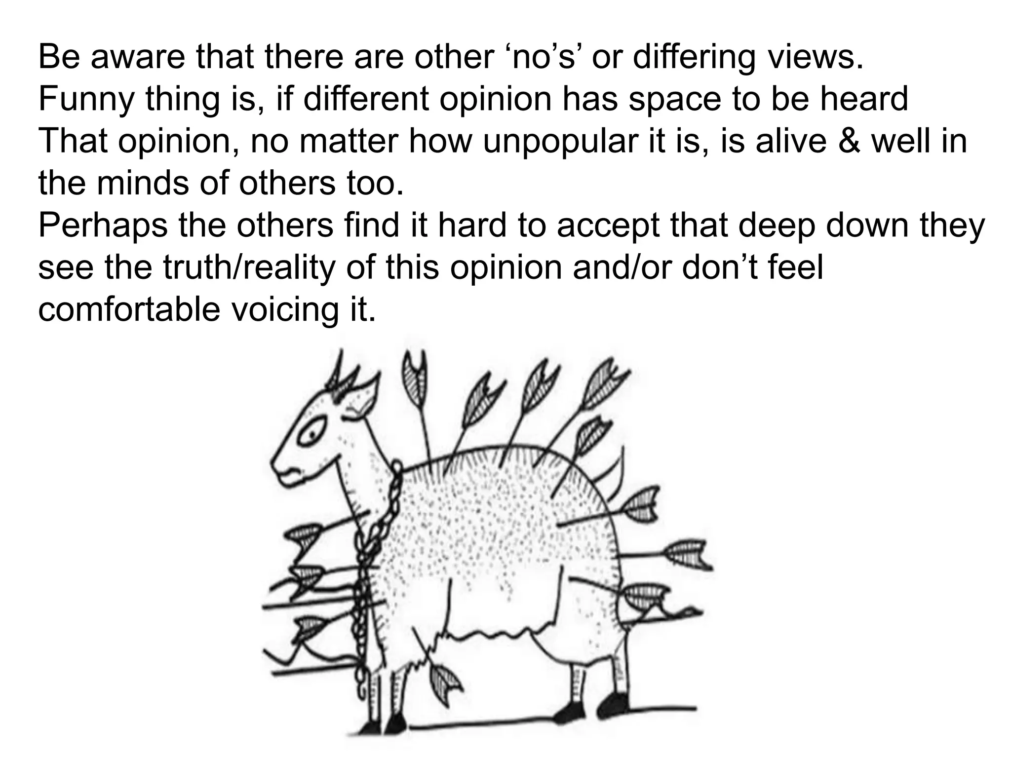 Be aware that there are other ‘no’s’ or differing views.
Funny thing is, if different opinion has space to be heard
That opinion, no matter how unpopular it is, is alive & well in
the minds of others too.
Perhaps the others find it hard to accept that deep down they
see the truth/reality of this opinion and/or don’t feel
comfortable voicing it.
 
