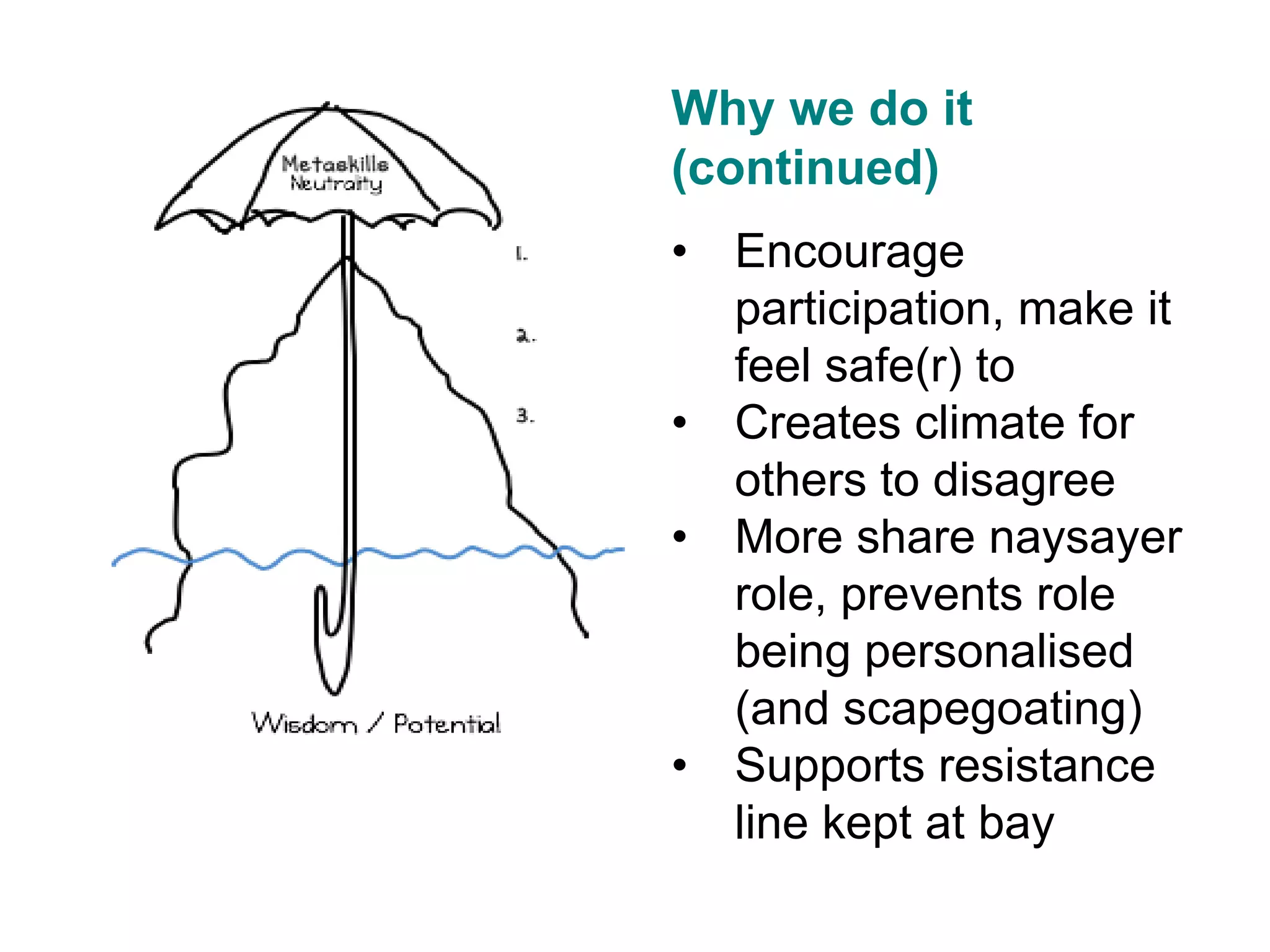 v
Why we do it
(continued)
• Encourage
participation, make it
feel safe(r) to
• Creates climate for
others to disagree
• More share naysayer
role, prevents role
being personalised
(and scapegoating)
• Supports resistance
line kept at bay
 