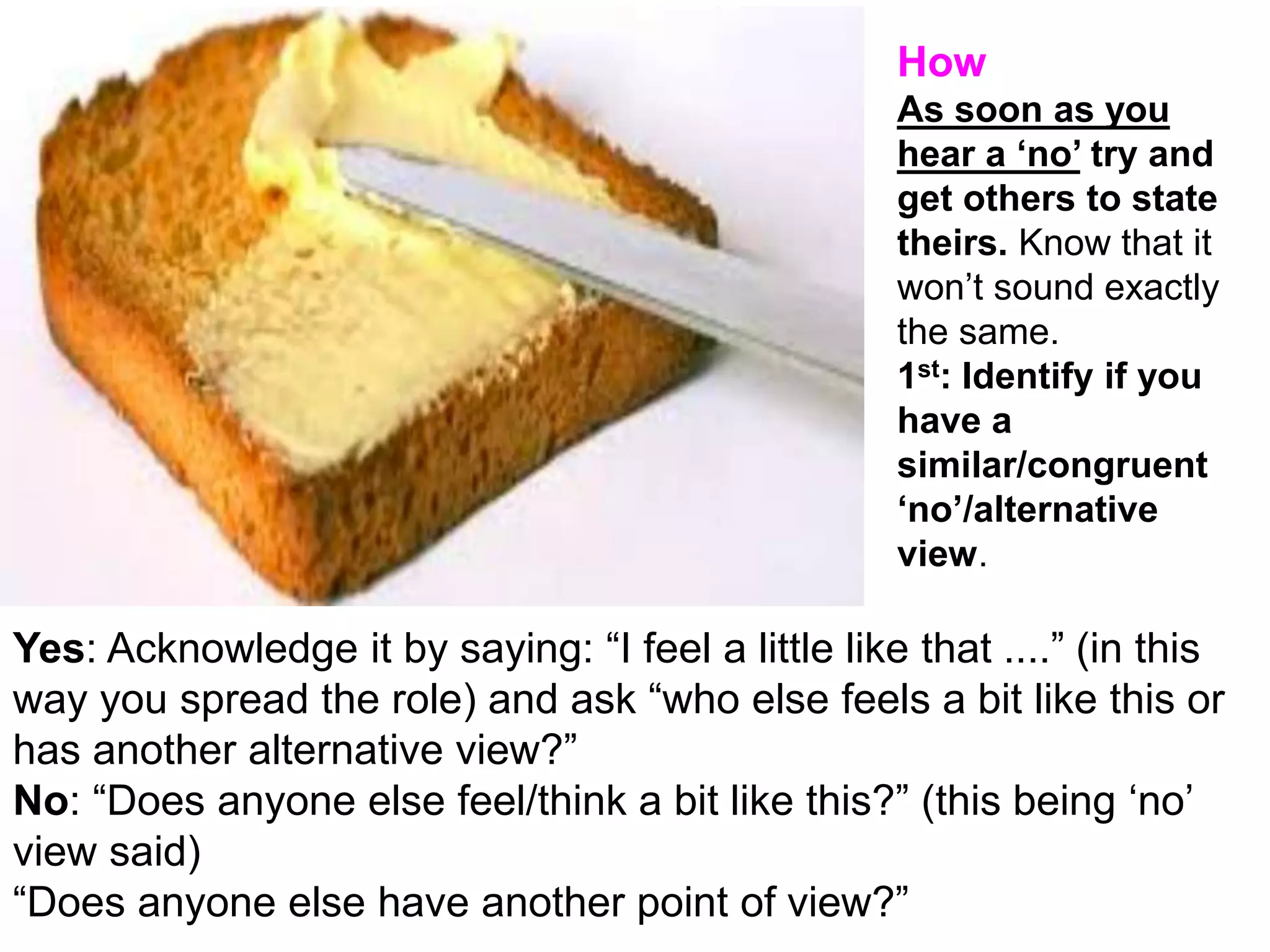 v
Yes: Acknowledge it by saying: “I feel a little like that ....” (in this
way you spread the role) and ask “who else feels a bit like this or
has another alternative view?”
No: “Does anyone else feel/think a bit like this?” (this being ‘no’
view said)
“Does anyone else have another point of view?”
How
As soon as you
hear a ‘no’ try and
get others to state
theirs. Know that it
won’t sound exactly
the same.
1st: Identify if you
have a
similar/congruent
‘no’/alternative
view.
 