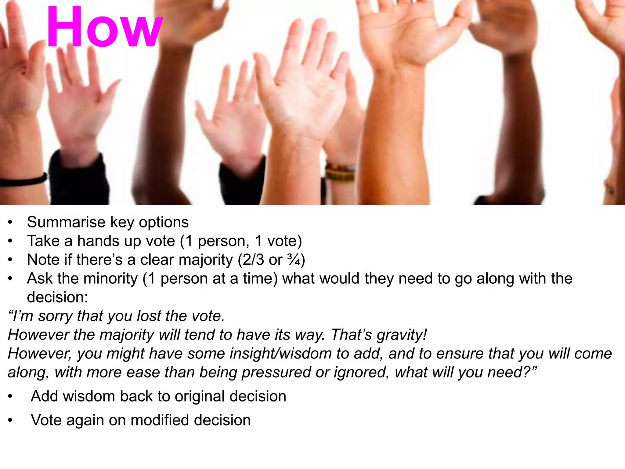 • Summarise key options
• Take a hands up vote (1 person, 1 vote)
• Note if there’s a clear majority (2/3 or ¾)
• Ask the minority (1 person at a time) what would they need to go along with the
decision:
“I’m sorry that you lost the vote.
However the majority will tend to have its way. That’s gravity!
However, you might have some insight/wisdom to add, and to ensure that you will come
along, with more ease than being pressured or ignored, what will you need?”
• Add wisdom back to original decision
• Vote again on modified decision
How
 