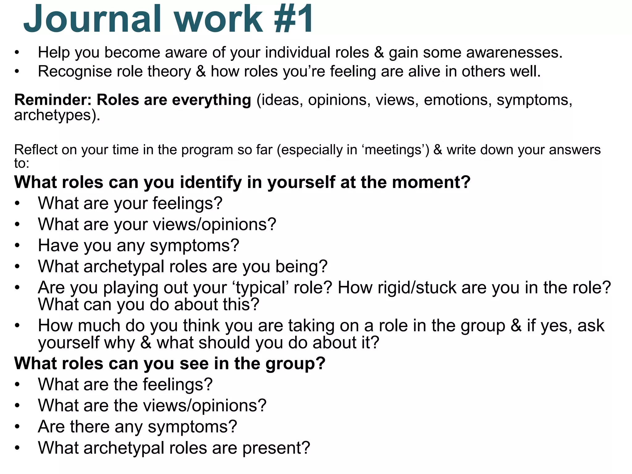 Journal work #1
• Help you become aware of your individual roles & gain some awarenesses.
• Recognise role theory & how roles you’re feeling are alive in others well.
Reminder: Roles are everything (ideas, opinions, views, emotions, symptoms,
archetypes).
Reflect on your time in the program so far (especially in ‘meetings’) & write down your answers
to:
What roles can you identify in yourself at the moment?
• What are your feelings?
• What are your views/opinions?
• Have you any symptoms?
• What archetypal roles are you being?
• Are you playing out your ‘typical’ role? How rigid/stuck are you in the role?
What can you do about this?
• How much do you think you are taking on a role in the group & if yes, ask
yourself why & what should you do about it?
What roles can you see in the group?
• What are the feelings?
• What are the views/opinions?
• Are there any symptoms?
• What archetypal roles are present?
 