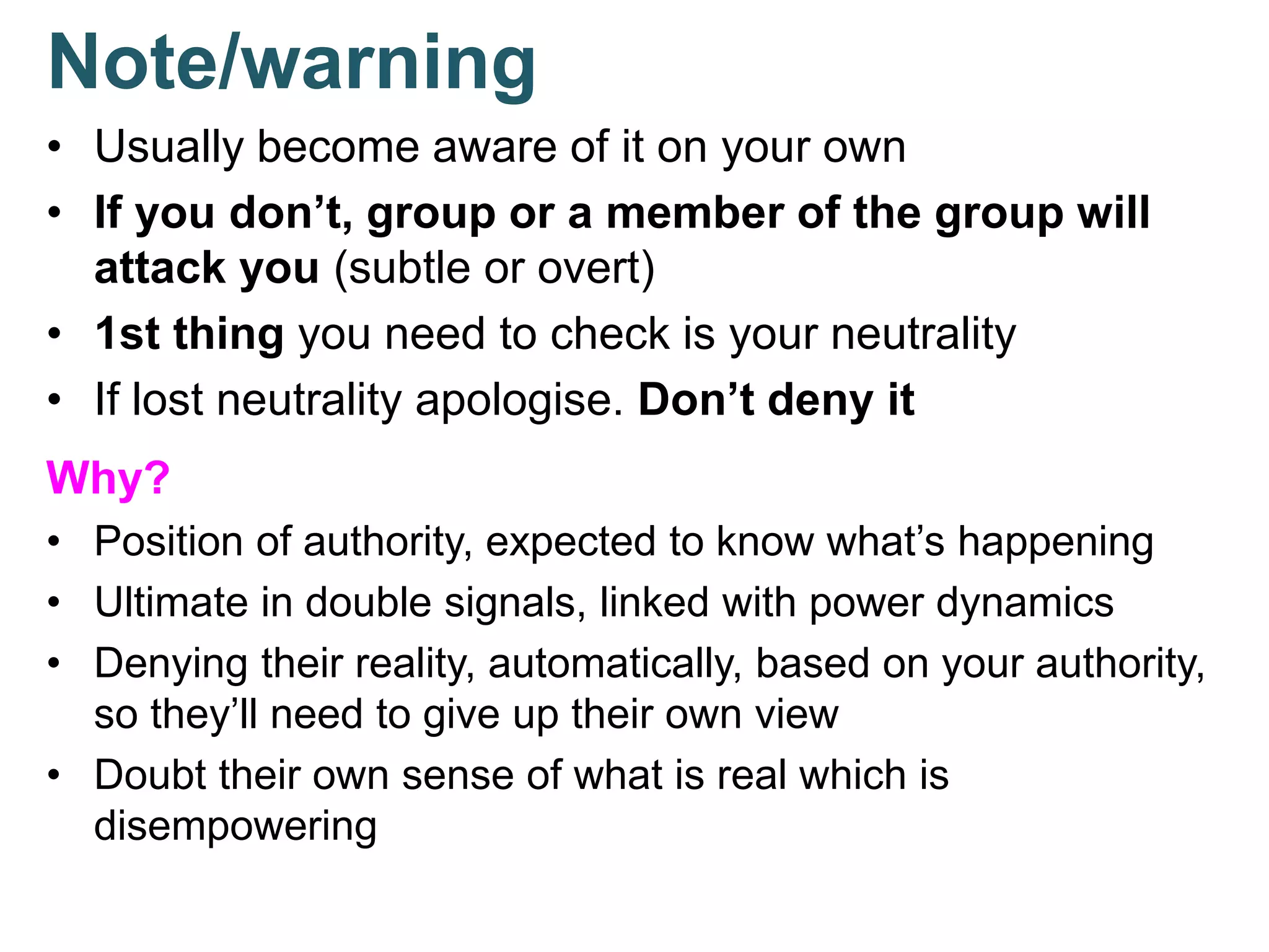 Note/warning
• Usually become aware of it on your own
• If you don’t, group or a member of the group will
attack you (subtle or overt)
• 1st thing you need to check is your neutrality
• If lost neutrality apologise. Don’t deny it
Why?
• Position of authority, expected to know what’s happening
• Ultimate in double signals, linked with power dynamics
• Denying their reality, automatically, based on your authority,
so they’ll need to give up their own view
• Doubt their own sense of what is real which is
disempowering
 