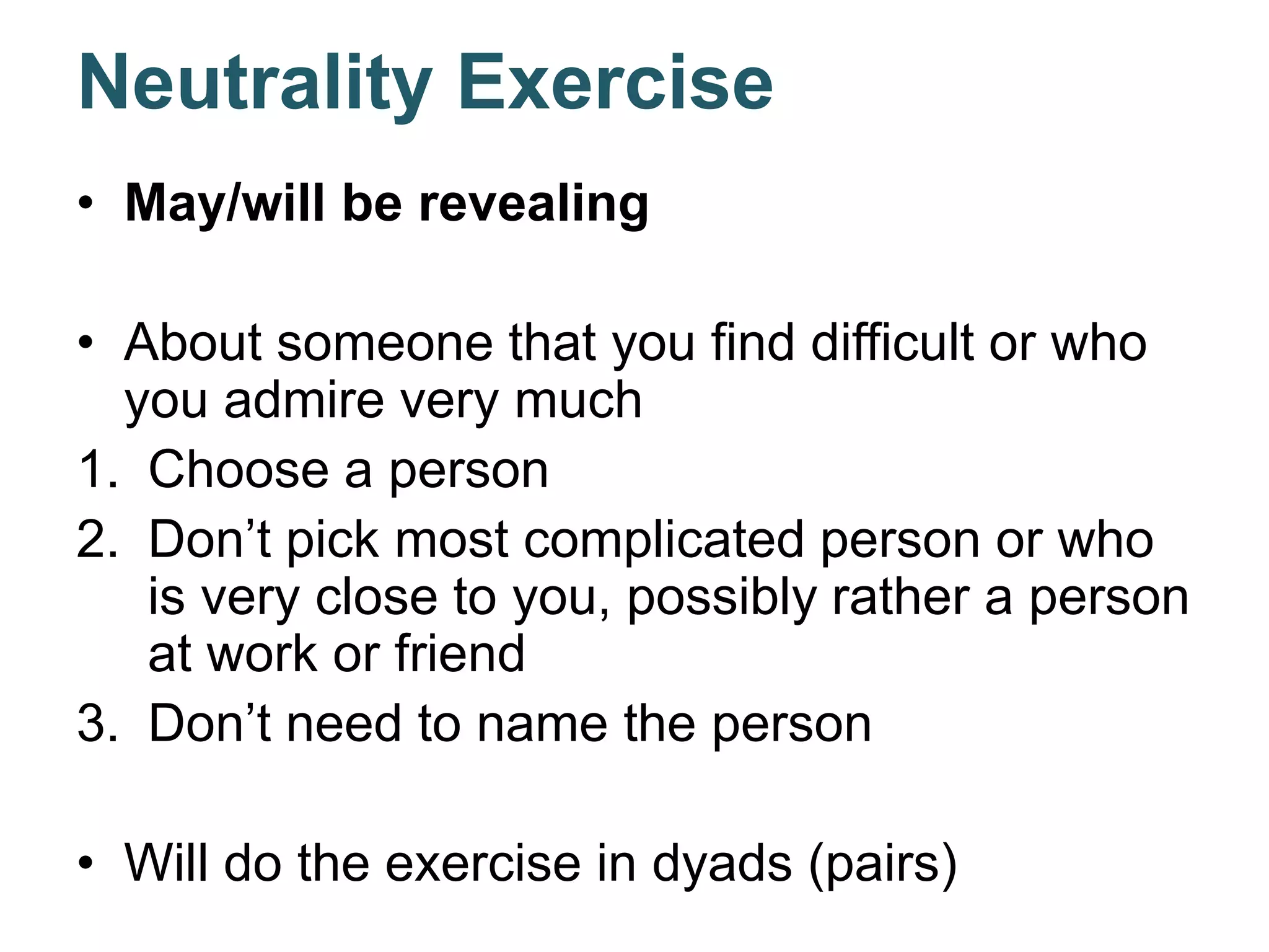 Neutrality Exercise
• May/will be revealing
• About someone that you find difficult or who
you admire very much
1. Choose a person
2. Don’t pick most complicated person or who
is very close to you, possibly rather a person
at work or friend
3. Don’t need to name the person
• Will do the exercise in dyads (pairs)
 