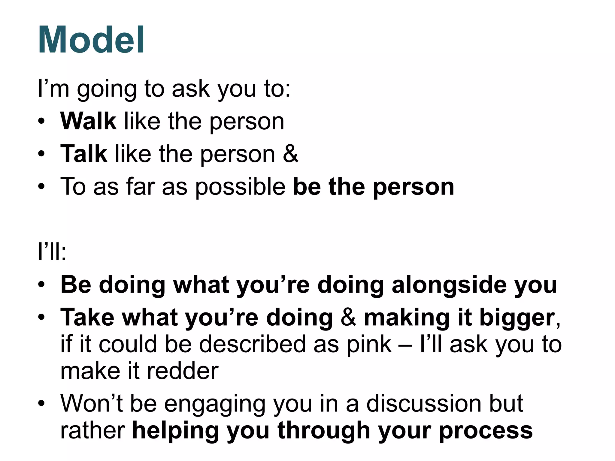 Model
I’m going to ask you to:
• Walk like the person
• Talk like the person &
• To as far as possible be the person
I’ll:
• Be doing what you’re doing alongside you
• Take what you’re doing & making it bigger,
if it could be described as pink – I’ll ask you to
make it redder
• Won’t be engaging you in a discussion but
rather helping you through your process
 