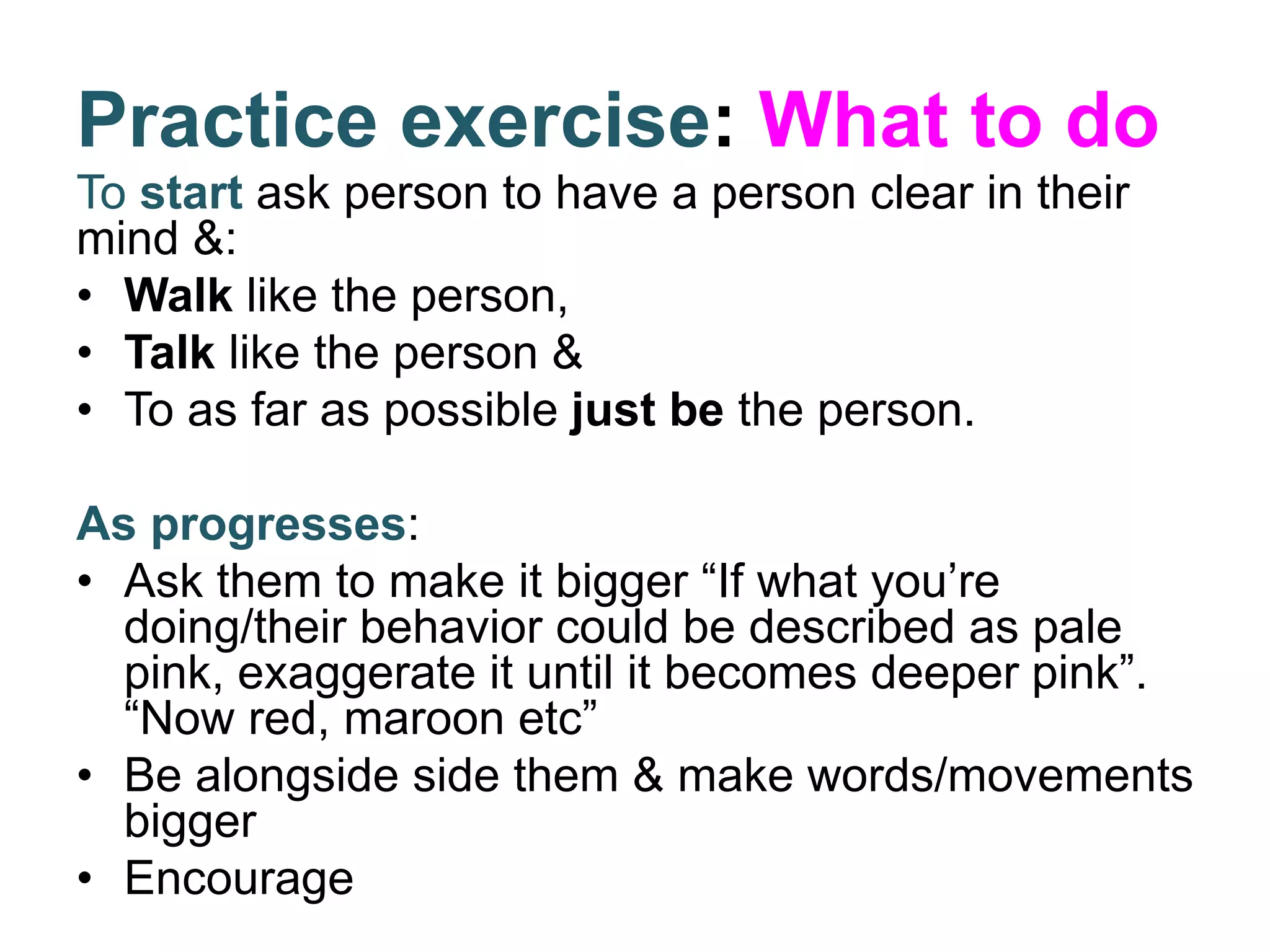 Practice exercise: What to do
To start ask person to have a person clear in their
mind &:
• Walk like the person,
• Talk like the person &
• To as far as possible just be the person.
As progresses:
• Ask them to make it bigger “If what you’re
doing/their behavior could be described as pale
pink, exaggerate it until it becomes deeper pink”.
“Now red, maroon etc”
• Be alongside side them & make words/movements
bigger
• Encourage
 