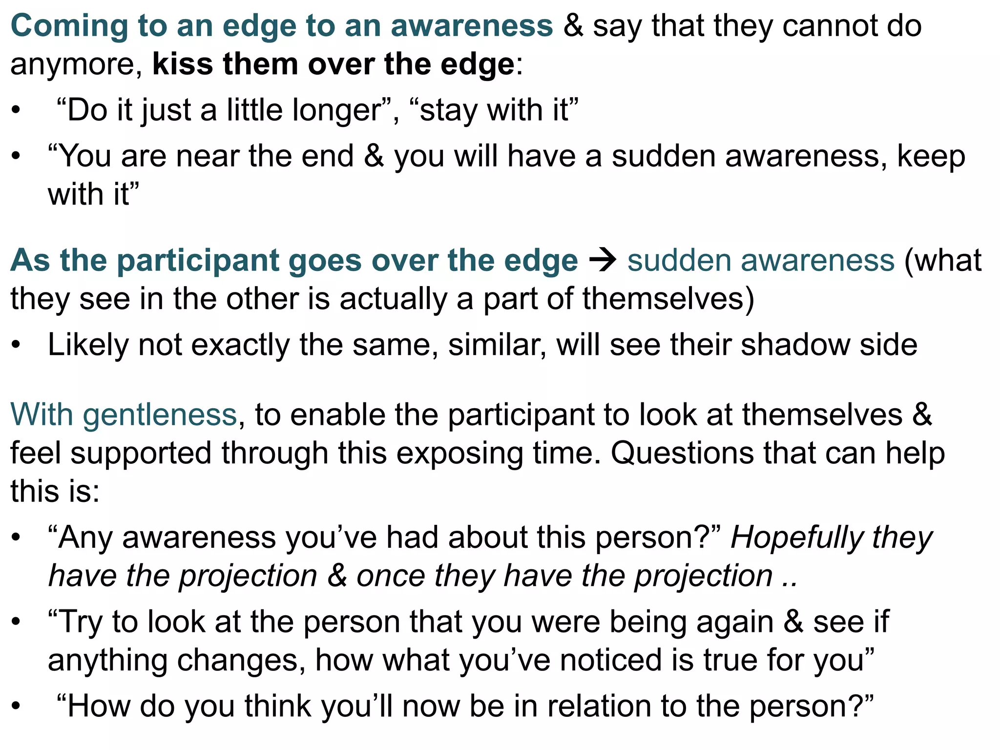 Coming to an edge to an awareness & say that they cannot do
anymore, kiss them over the edge:
• “Do it just a little longer”, “stay with it”
• “You are near the end & you will have a sudden awareness, keep
with it”
As the participant goes over the edge  sudden awareness (what
they see in the other is actually a part of themselves)
• Likely not exactly the same, similar, will see their shadow side
With gentleness, to enable the participant to look at themselves &
feel supported through this exposing time. Questions that can help
this is:
• “Any awareness you’ve had about this person?” Hopefully they
have the projection & once they have the projection ..
• “Try to look at the person that you were being again & see if
anything changes, how what you’ve noticed is true for you”
• “How do you think you’ll now be in relation to the person?”
 