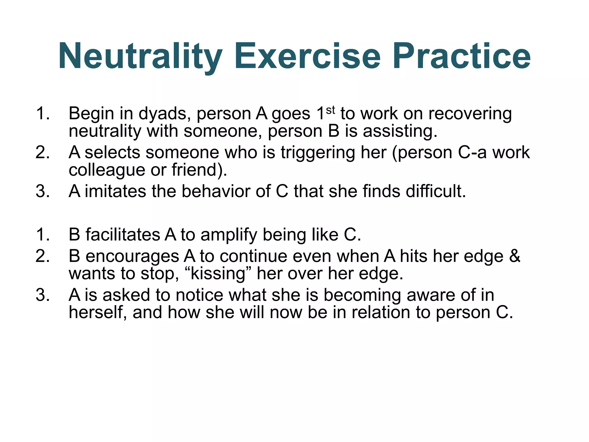 Neutrality Exercise Practice
1. Begin in dyads, person A goes 1st to work on recovering
neutrality with someone, person B is assisting.
2. A selects someone who is triggering her (person C-a work
colleague or friend).
3. A imitates the behavior of C that she finds difficult.
1. B facilitates A to amplify being like C.
2. B encourages A to continue even when A hits her edge &
wants to stop, “kissing” her over her edge.
3. A is asked to notice what she is becoming aware of in
herself, and how she will now be in relation to person C.
 