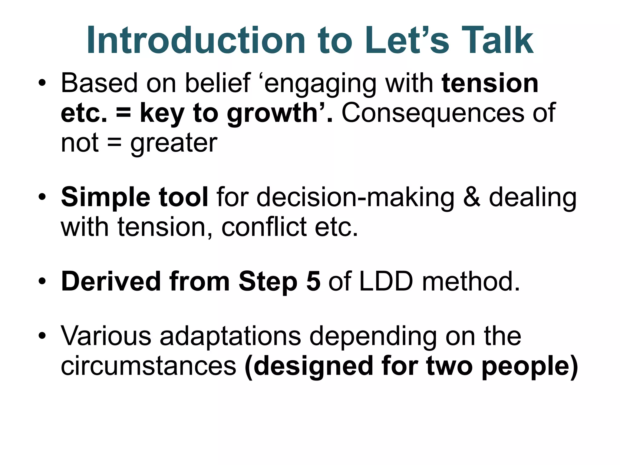Introduction to Let’s Talk
• Based on belief ‘engaging with tension
etc. = key to growth’. Consequences of
not = greater
• Simple tool for decision-making & dealing
with tension, conflict etc.
• Derived from Step 5 of LDD method.
• Various adaptations depending on the
circumstances (designed for two people)
 
