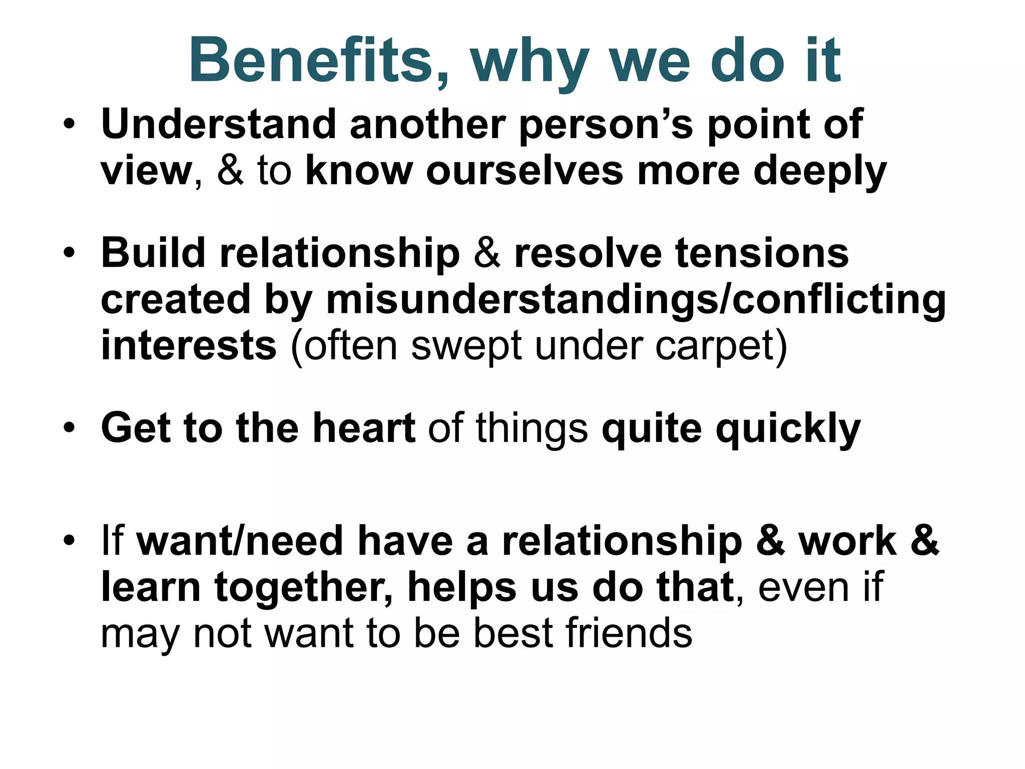 Benefits, why we do it
• Understand another person’s point of
view, & to know ourselves more deeply
• Build relationship & resolve tensions
created by misunderstandings/conflicting
interests (often swept under carpet)
• Get to the heart of things quite quickly
• If want/need have a relationship & work &
learn together, helps us do that, even if
may not want to be best friends
 