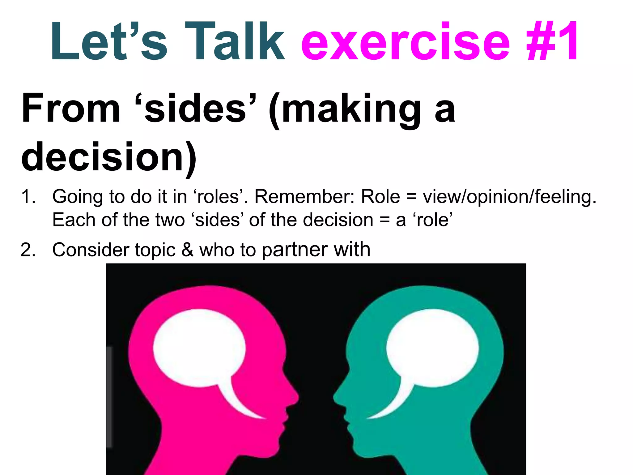 Let’s Talk exercise #1
From ‘sides’ (making a
decision)
1. Going to do it in ‘roles’. Remember: Role = view/opinion/feeling.
Each of the two ‘sides’ of the decision = a ‘role’
2. Consider topic & who to partner with
 