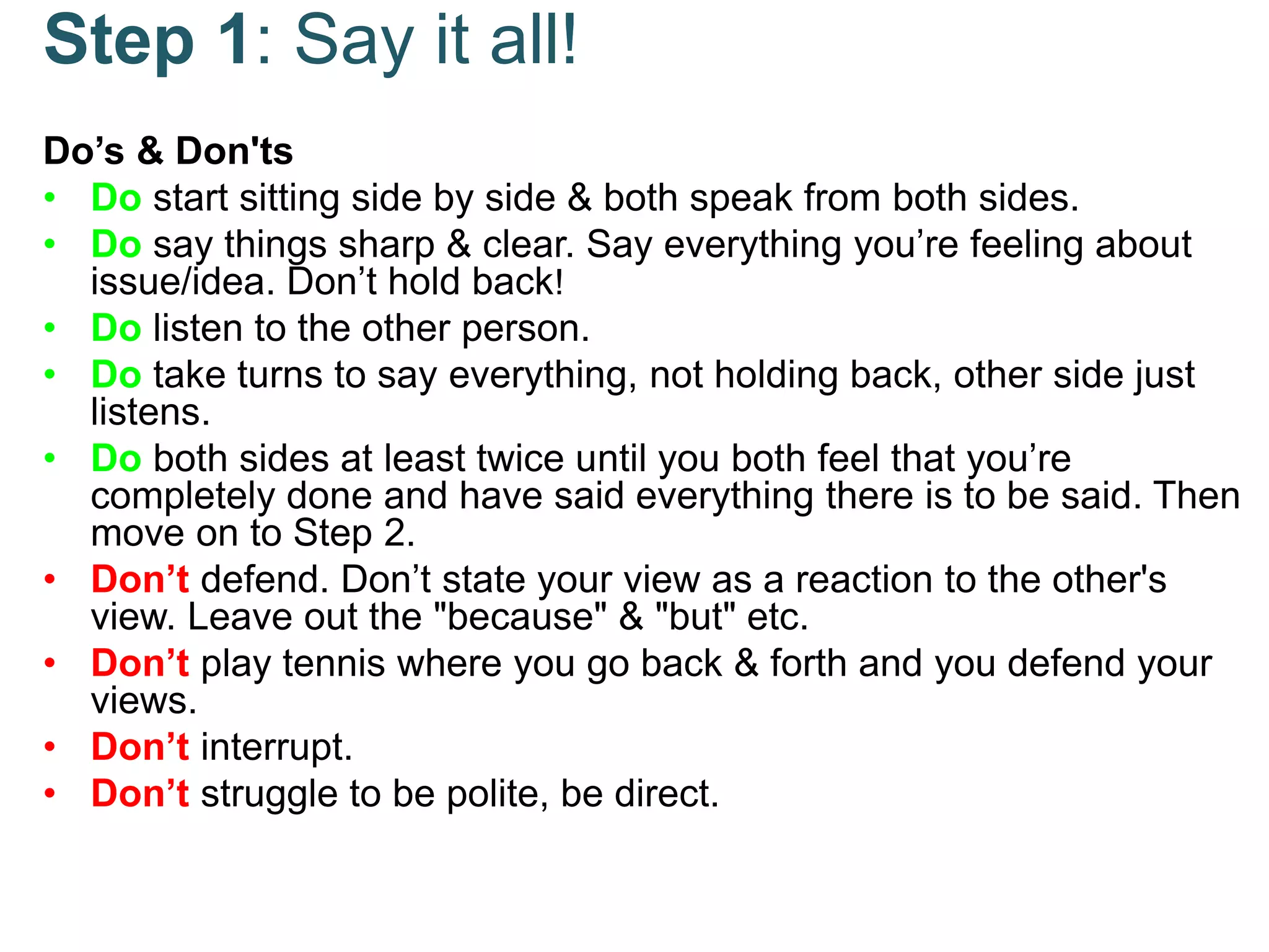 Step 1: Say it all!
Do’s & Don'ts
• Do start sitting side by side & both speak from both sides.
• Do say things sharp & clear. Say everything you’re feeling about
issue/idea. Don’t hold back!
• Do listen to the other person.
• Do take turns to say everything, not holding back, other side just
listens.
• Do both sides at least twice until you both feel that you’re
completely done and have said everything there is to be said. Then
move on to Step 2.
• Don’t defend. Don’t state your view as a reaction to the other's
view. Leave out the "because" & "but" etc.
• Don’t play tennis where you go back & forth and you defend your
views.
• Don’t interrupt.
• Don’t struggle to be polite, be direct.
 