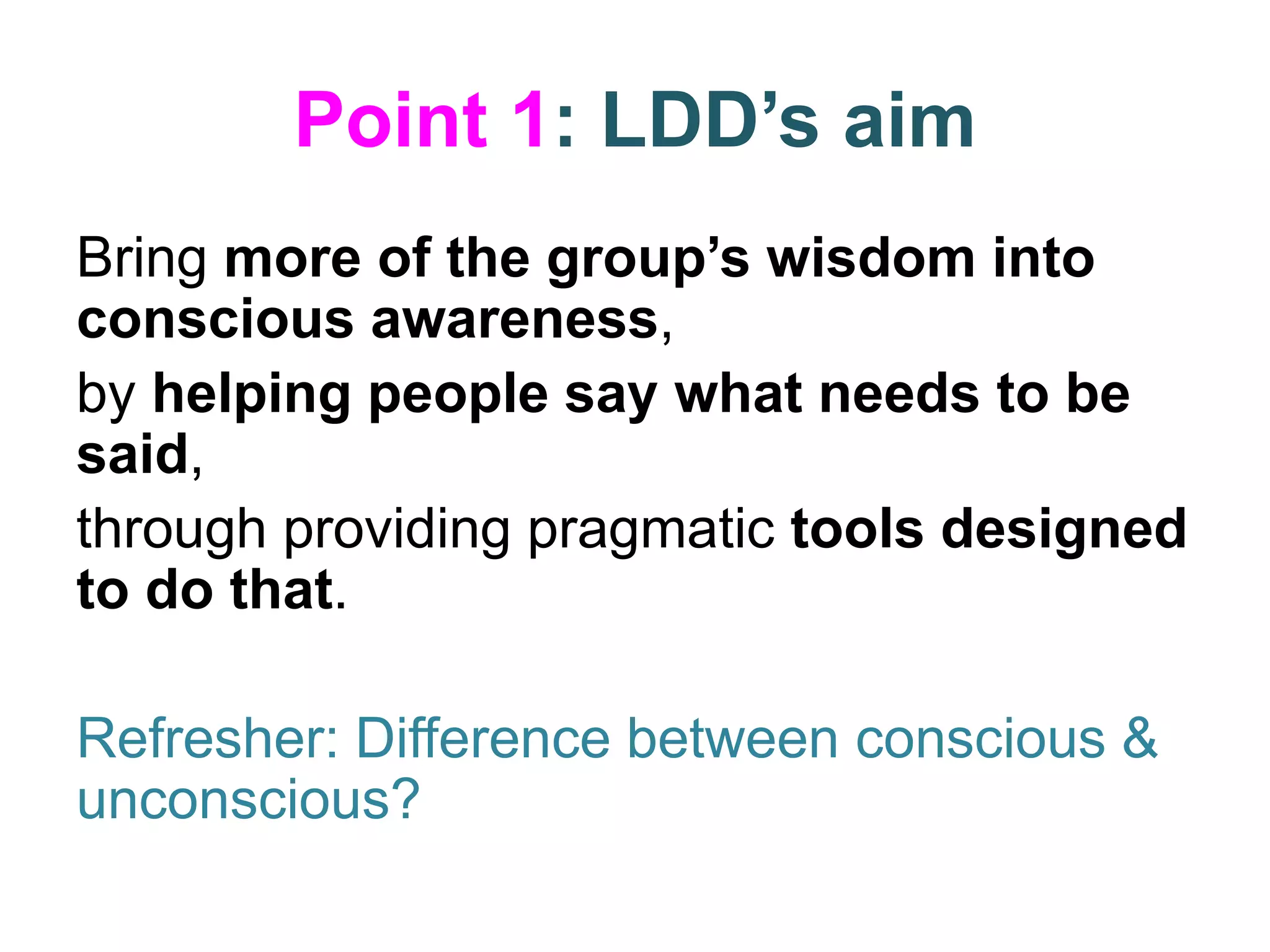 Point 1: LDD’s aim
Bring more of the group’s wisdom into
conscious awareness,
by helping people say what needs to be
said,
through providing pragmatic tools designed
to do that.
Refresher: Difference between conscious &
unconscious?
 