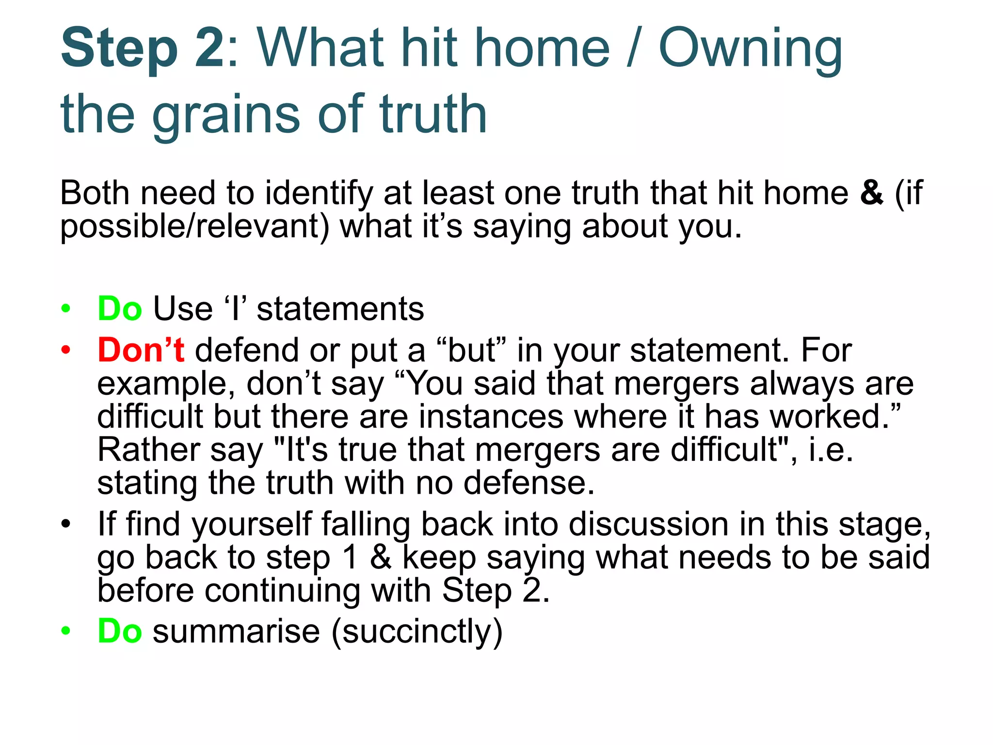 Step 2: What hit home / Owning
the grains of truth
Both need to identify at least one truth that hit home & (if
possible/relevant) what it’s saying about you.
• Do Use ‘I’ statements
• Don’t defend or put a “but” in your statement. For
example, don’t say “You said that mergers always are
difficult but there are instances where it has worked.”
Rather say "It's true that mergers are difficult", i.e.
stating the truth with no defense.
• If find yourself falling back into discussion in this stage,
go back to step 1 & keep saying what needs to be said
before continuing with Step 2.
• Do summarise (succinctly)
 