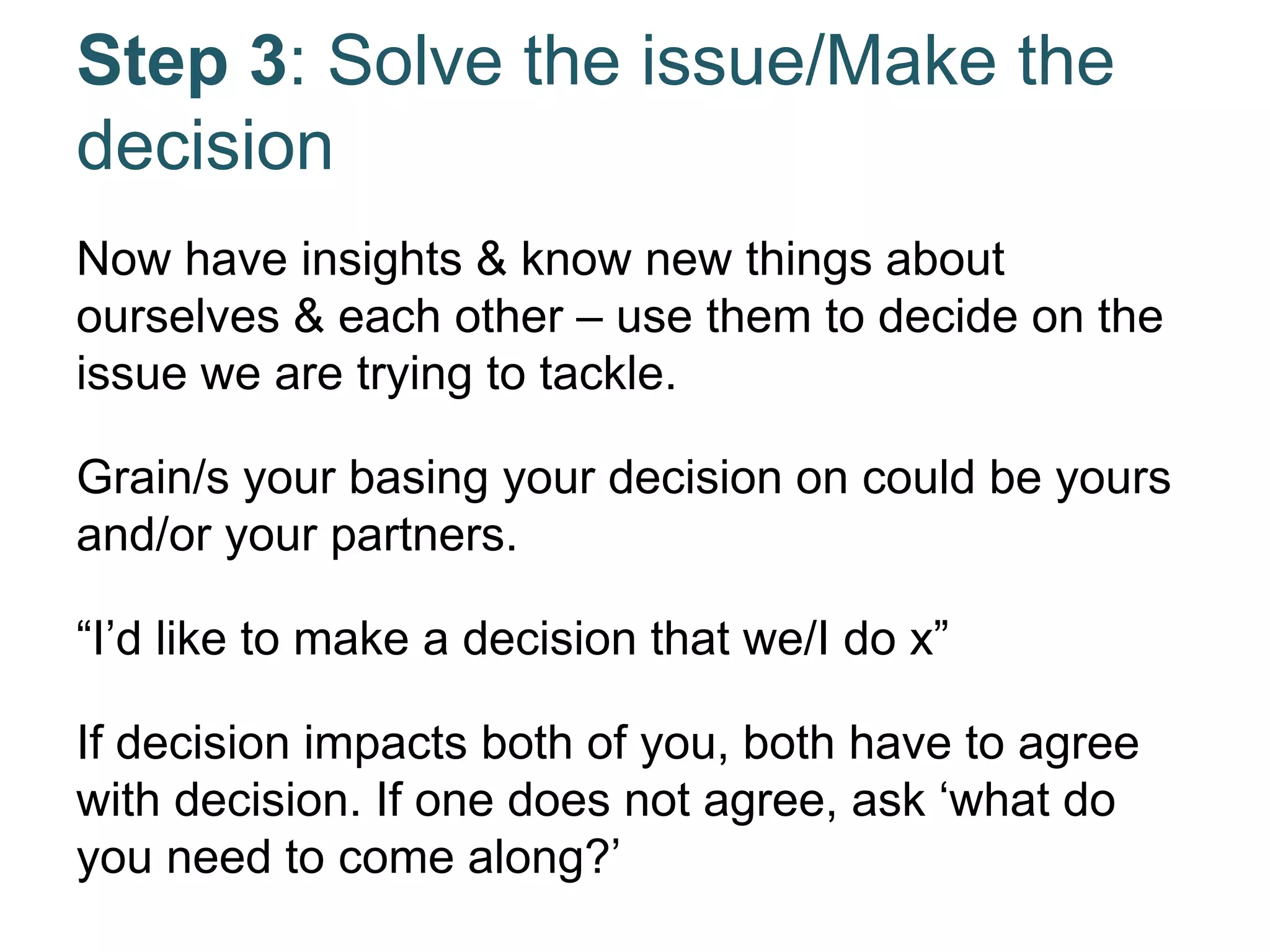 Step 3: Solve the issue/Make the
decision
Now have insights & know new things about
ourselves & each other – use them to decide on the
issue we are trying to tackle.
Grain/s your basing your decision on could be yours
and/or your partners.
“I’d like to make a decision that we/I do x”
If decision impacts both of you, both have to agree
with decision. If one does not agree, ask ‘what do
you need to come along?’
 