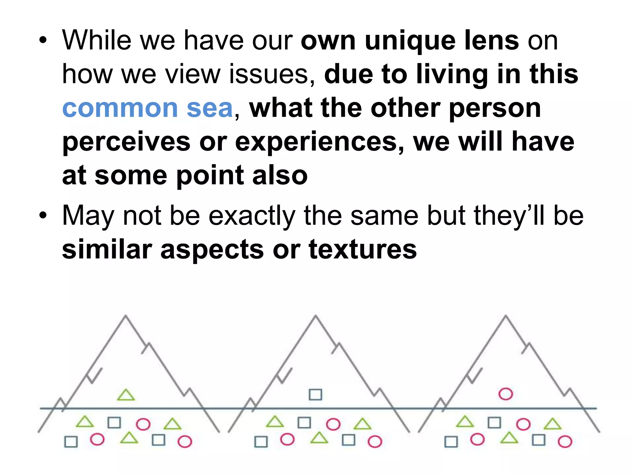 • While we have our own unique lens on
how we view issues, due to living in this
common sea, what the other person
perceives or experiences, we will have
at some point also
• May not be exactly the same but they’ll be
similar aspects or textures
 