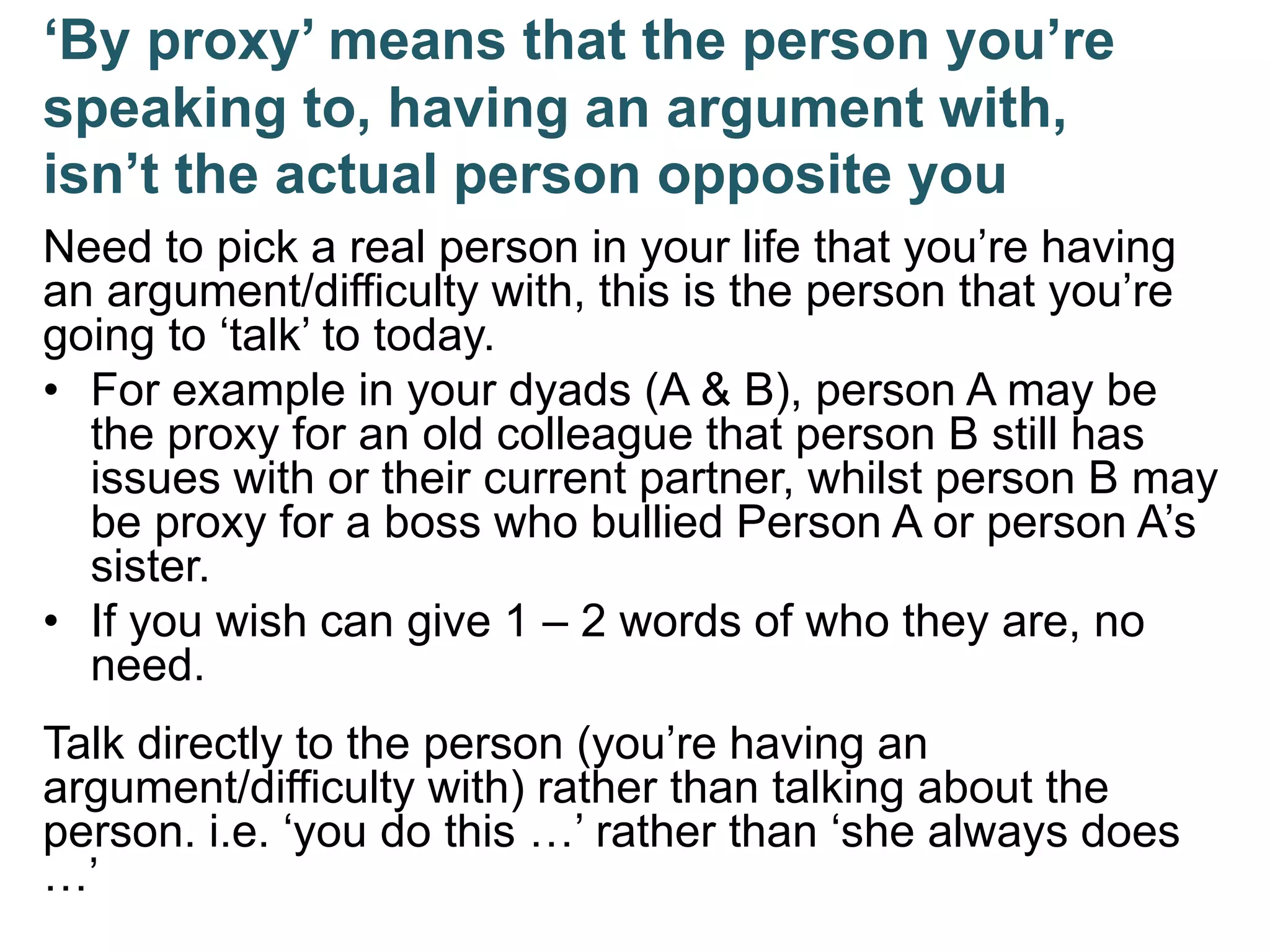 ‘By proxy’ means that the person you’re
speaking to, having an argument with,
isn’t the actual person opposite you
Need to pick a real person in your life that you’re having
an argument/difficulty with, this is the person that you’re
going to ‘talk’ to today.
• For example in your dyads (A & B), person A may be
the proxy for an old colleague that person B still has
issues with or their current partner, whilst person B may
be proxy for a boss who bullied Person A or person A’s
sister.
• If you wish can give 1 – 2 words of who they are, no
need.
Talk directly to the person (you’re having an
argument/difficulty with) rather than talking about the
person. i.e. ‘you do this …’ rather than ‘she always does
…’
 