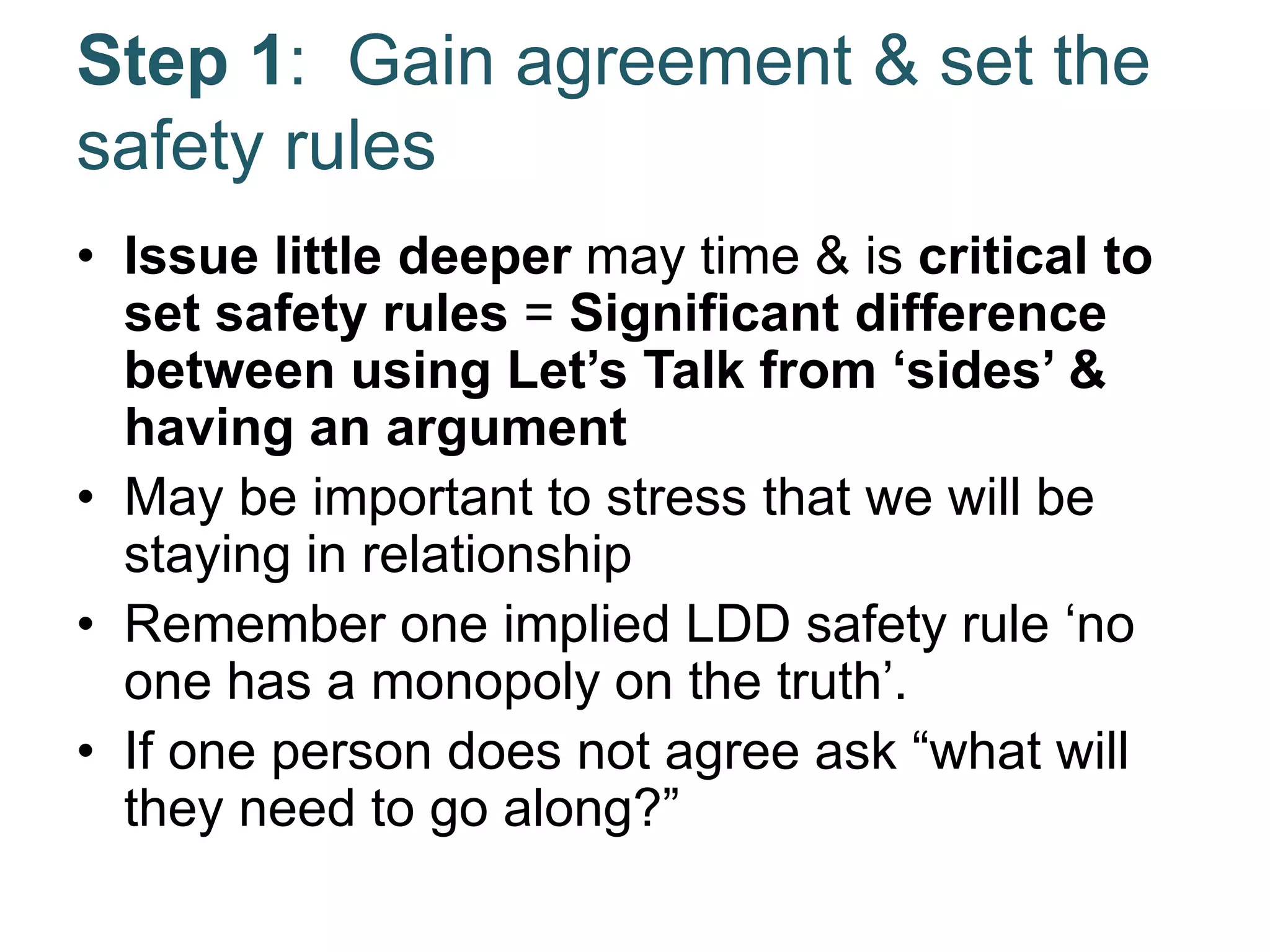 Step 1: Gain agreement & set the
safety rules
• Issue little deeper may time & is critical to
set safety rules = Significant difference
between using Let’s Talk from ‘sides’ &
having an argument
• May be important to stress that we will be
staying in relationship
• Remember one implied LDD safety rule ‘no
one has a monopoly on the truth’.
• If one person does not agree ask “what will
they need to go along?”
 