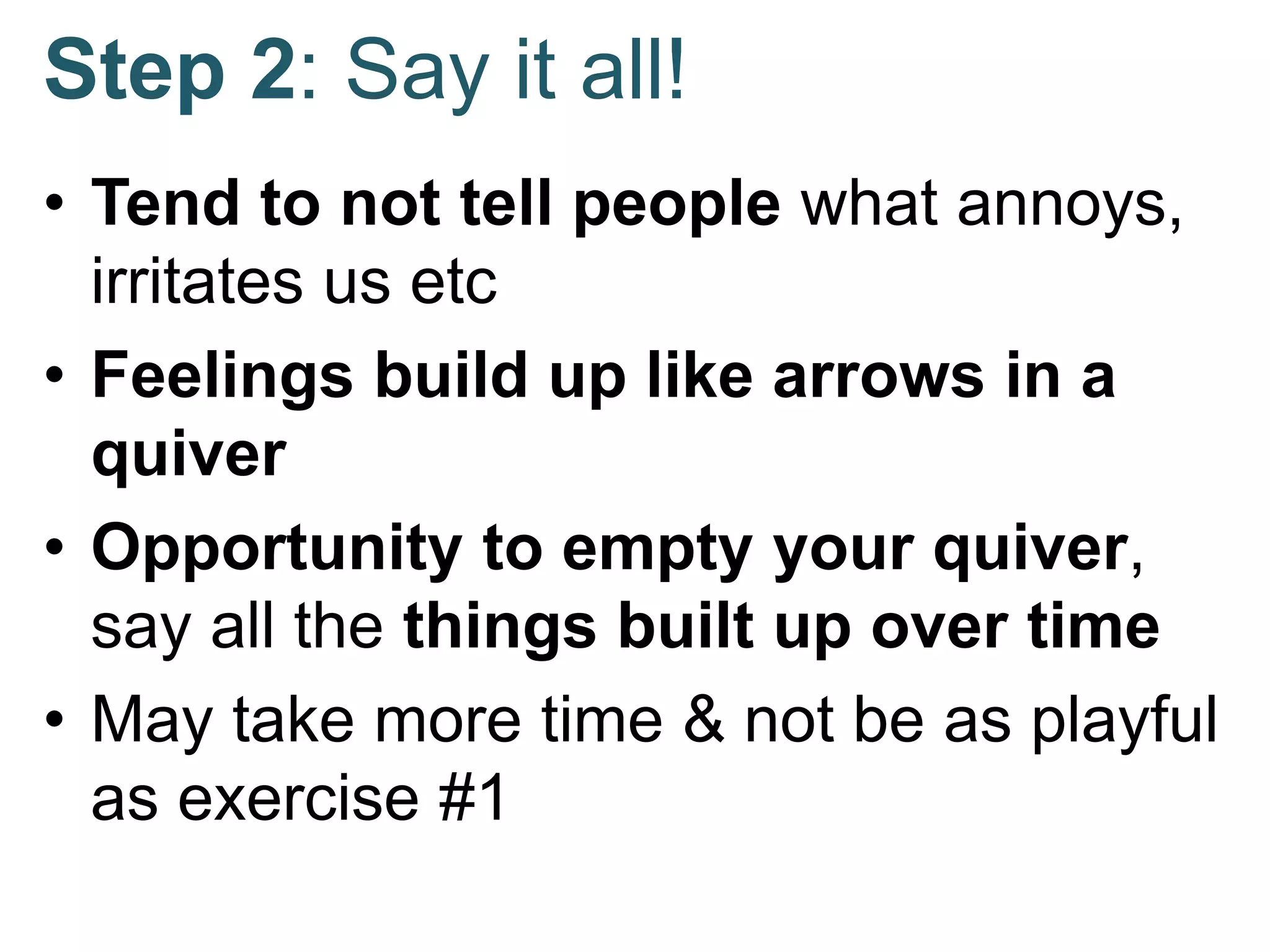 Step 2: Say it all!
• Tend to not tell people what annoys,
irritates us etc
• Feelings build up like arrows in a
quiver
• Opportunity to empty your quiver,
say all the things built up over time
• May take more time & not be as playful
as exercise #1
 
