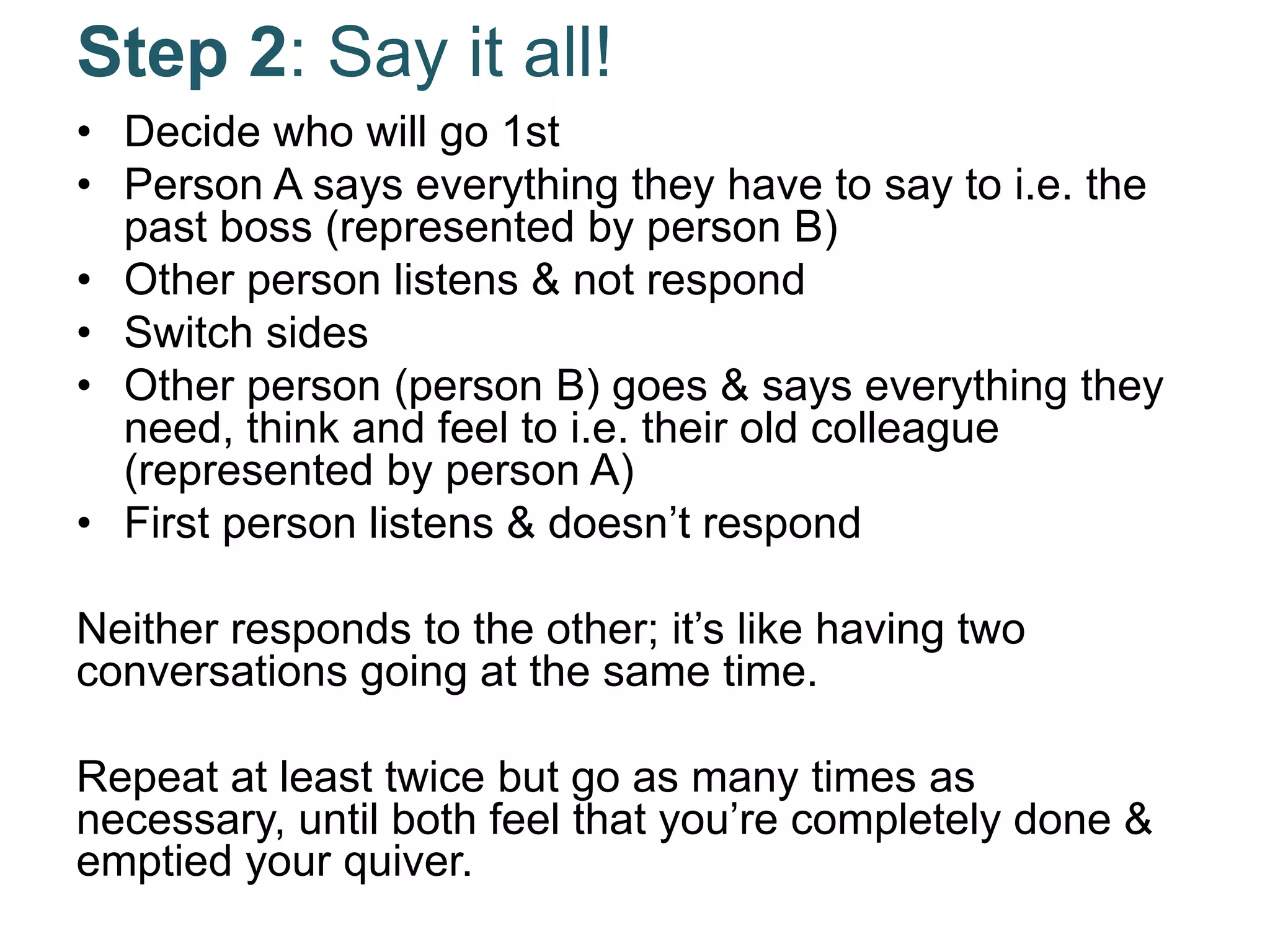 Step 2: Say it all!
• Decide who will go 1st
• Person A says everything they have to say to i.e. the
past boss (represented by person B)
• Other person listens & not respond
• Switch sides
• Other person (person B) goes & says everything they
need, think and feel to i.e. their old colleague
(represented by person A)
• First person listens & doesn’t respond
Neither responds to the other; it’s like having two
conversations going at the same time.
Repeat at least twice but go as many times as
necessary, until both feel that you’re completely done &
emptied your quiver.
 