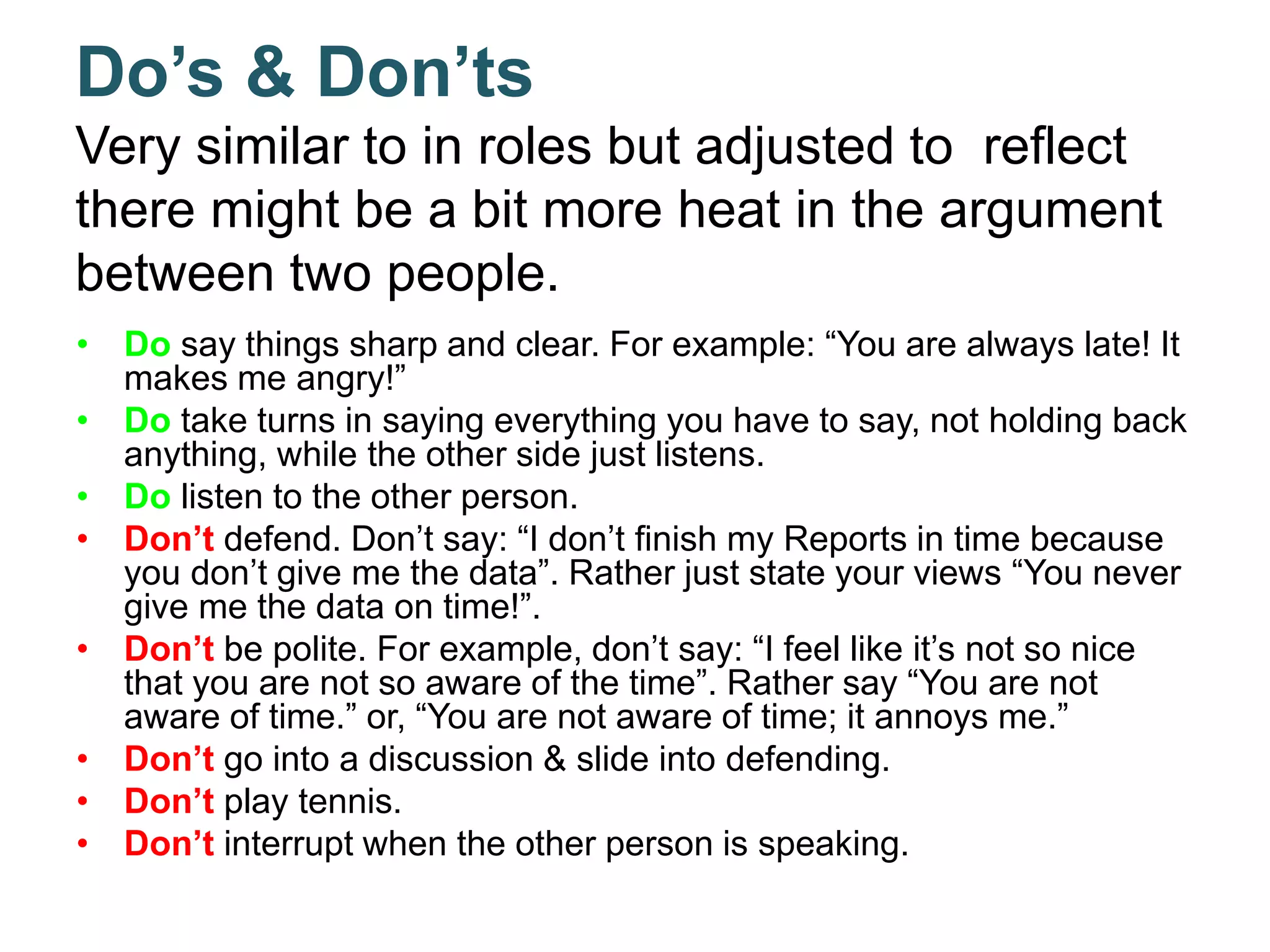 Do’s & Don’ts
Very similar to in roles but adjusted to reflect
there might be a bit more heat in the argument
between two people.
• Do say things sharp and clear. For example: “You are always late! It
makes me angry!”
• Do take turns in saying everything you have to say, not holding back
anything, while the other side just listens.
• Do listen to the other person.
• Don’t defend. Don’t say: “I don’t finish my Reports in time because
you don’t give me the data”. Rather just state your views “You never
give me the data on time!”.
• Don’t be polite. For example, don’t say: “I feel like it’s not so nice
that you are not so aware of the time”. Rather say “You are not
aware of time.” or, “You are not aware of time; it annoys me.”
• Don’t go into a discussion & slide into defending.
• Don’t play tennis.
• Don’t interrupt when the other person is speaking.
 