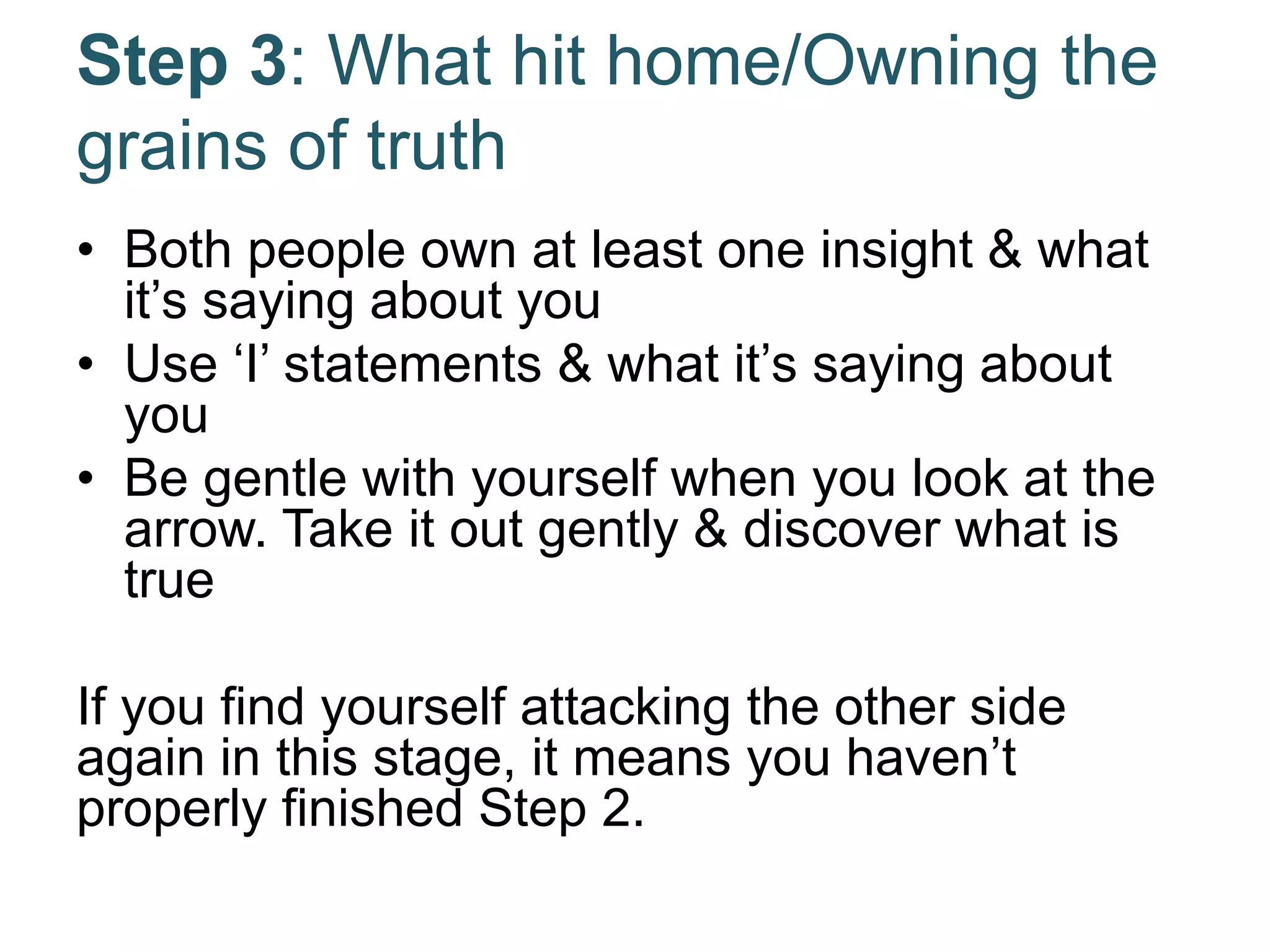 Step 3: What hit home/Owning the
grains of truth
• Both people own at least one insight & what
it’s saying about you
• Use ‘I’ statements & what it’s saying about
you
• Be gentle with yourself when you look at the
arrow. Take it out gently & discover what is
true
If you find yourself attacking the other side
again in this stage, it means you haven’t
properly finished Step 2.
 