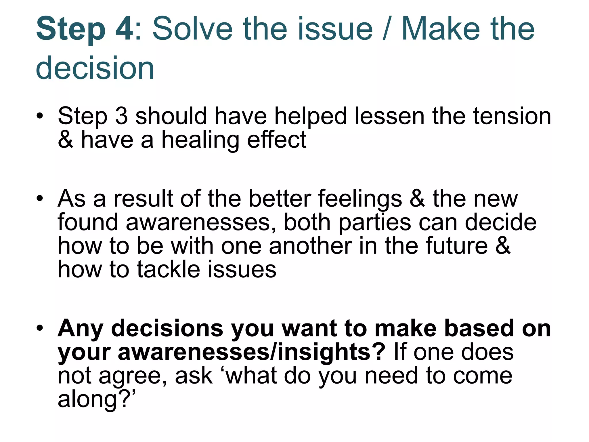 Step 4: Solve the issue / Make the
decision
• Step 3 should have helped lessen the tension
& have a healing effect
• As a result of the better feelings & the new
found awarenesses, both parties can decide
how to be with one another in the future &
how to tackle issues
• Any decisions you want to make based on
your awarenesses/insights? If one does
not agree, ask ‘what do you need to come
along?’
 