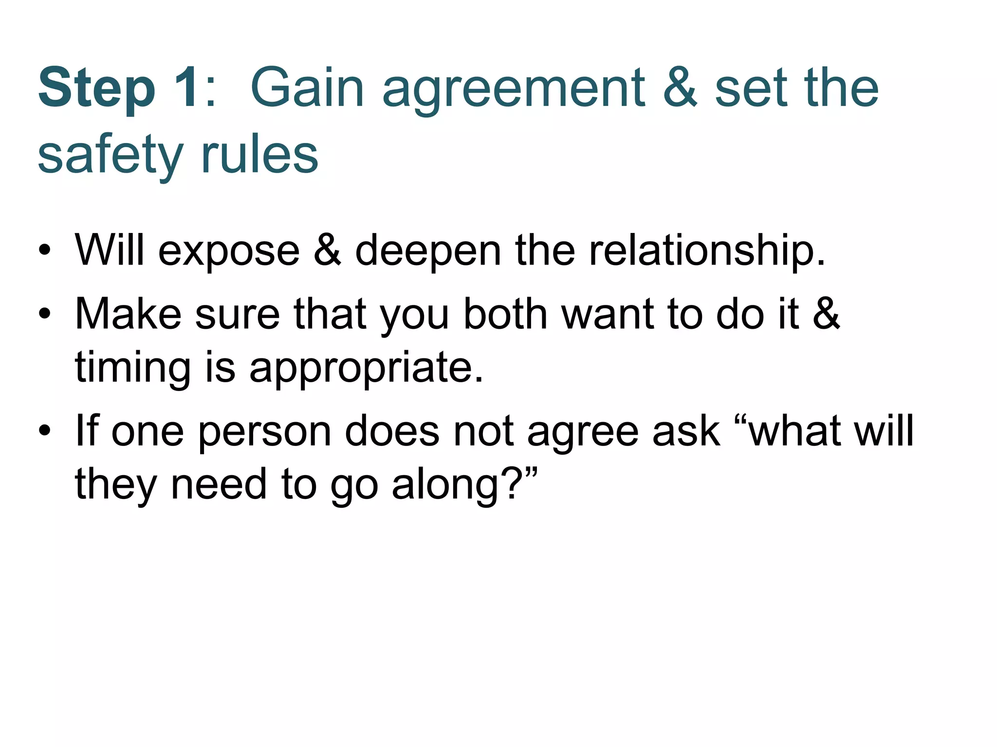 Step 1: Gain agreement & set the
safety rules
• Will expose & deepen the relationship.
• Make sure that you both want to do it &
timing is appropriate.
• If one person does not agree ask “what will
they need to go along?”
 