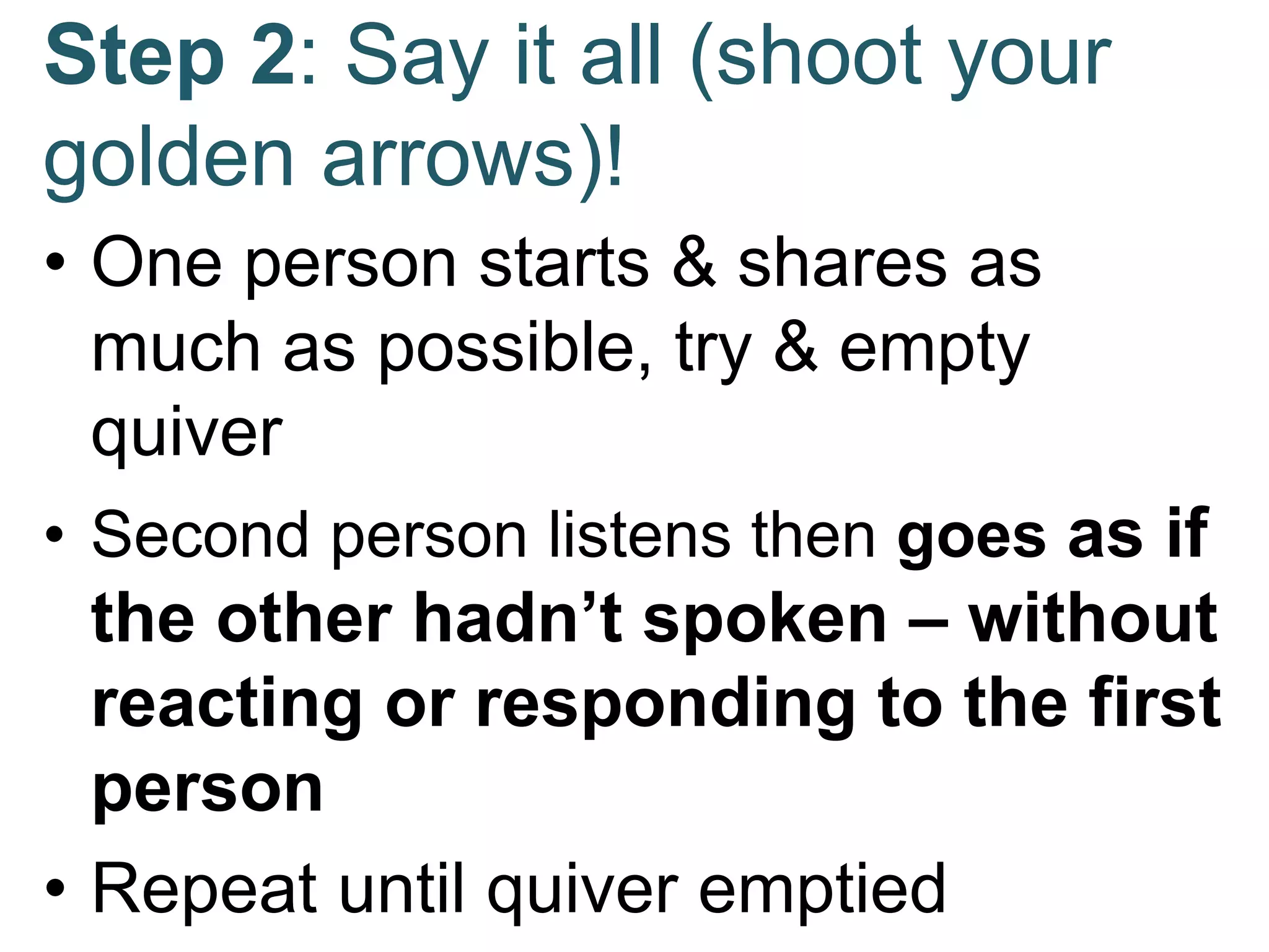 Step 2: Say it all (shoot your
golden arrows)!
• One person starts & shares as
much as possible, try & empty
quiver
• Second person listens then goes as if
the other hadn’t spoken – without
reacting or responding to the first
person
• Repeat until quiver emptied
 