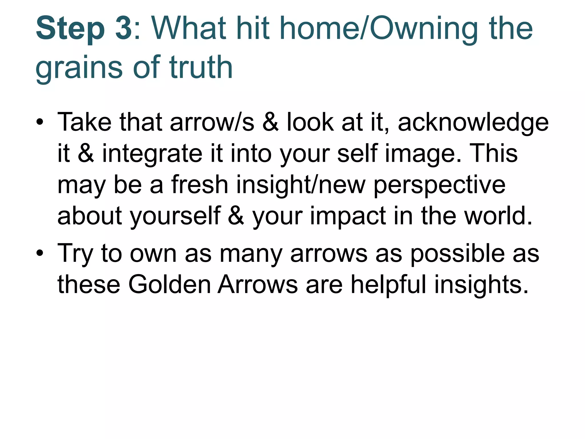 Step 3: What hit home/Owning the
grains of truth
• Take that arrow/s & look at it, acknowledge
it & integrate it into your self image. This
may be a fresh insight/new perspective
about yourself & your impact in the world.
• Try to own as many arrows as possible as
these Golden Arrows are helpful insights.
 