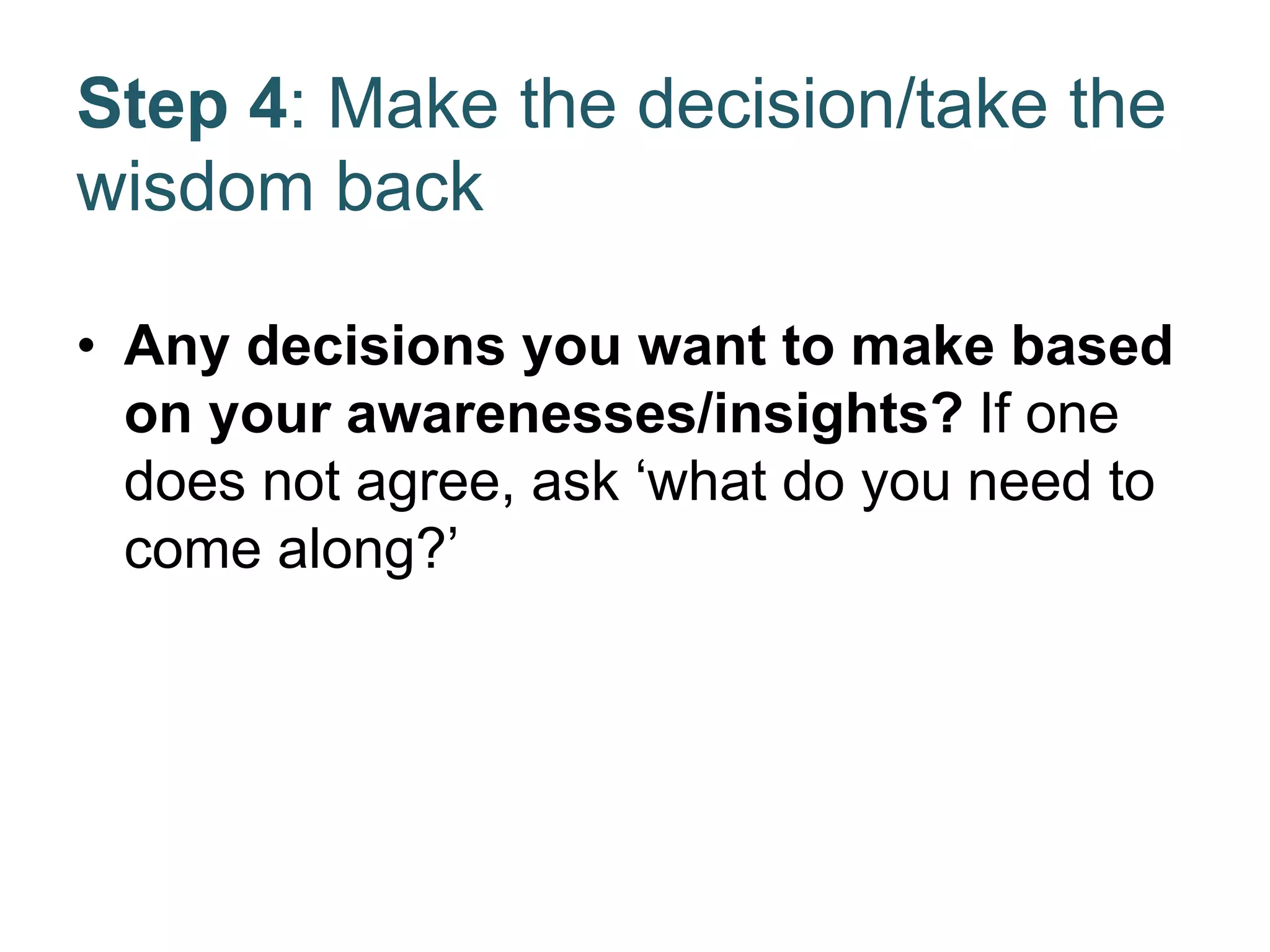 Step 4: Make the decision/take the
wisdom back
• Any decisions you want to make based
on your awarenesses/insights? If one
does not agree, ask ‘what do you need to
come along?’
 