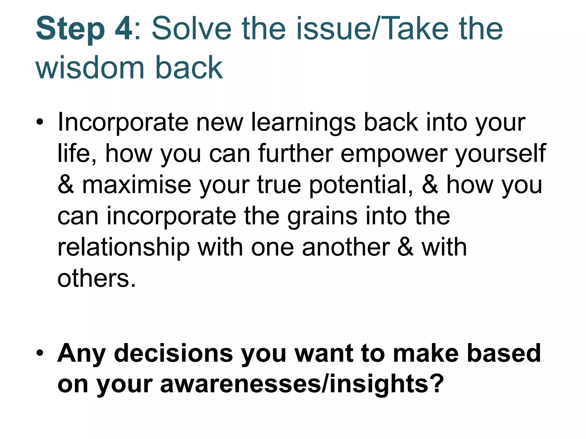 Step 4: Solve the issue/Take the
wisdom back
• Incorporate new learnings back into your
life, how you can further empower yourself
& maximise your true potential, & how you
can incorporate the grains into the
relationship with one another & with
others.
• Any decisions you want to make based
on your awarenesses/insights?
 