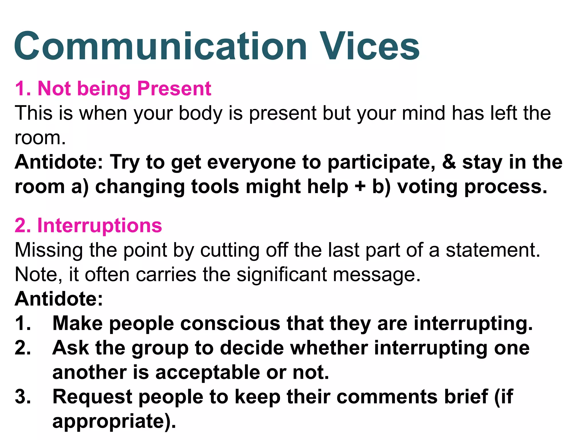 1. Not being Present
This is when your body is present but your mind has left the
room.
Antidote: Try to get everyone to participate, & stay in the
room a) changing tools might help + b) voting process.
2. Interruptions
Missing the point by cutting off the last part of a statement.
Note, it often carries the significant message.
Antidote:
1. Make people conscious that they are interrupting.
2. Ask the group to decide whether interrupting one
another is acceptable or not.
3. Request people to keep their comments brief (if
appropriate).
Communication Vices
 