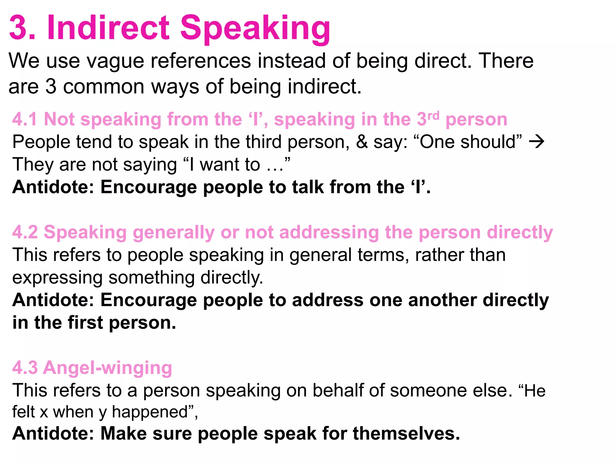 3. Indirect Speaking
We use vague references instead of being direct. There
are 3 common ways of being indirect.
4.1 Not speaking from the ‘I’, speaking in the 3rd person
People tend to speak in the third person, & say: “One should” 
They are not saying “I want to …”
Antidote: Encourage people to talk from the ‘I’.
4.2 Speaking generally or not addressing the person directly
This refers to people speaking in general terms, rather than
expressing something directly.
Antidote: Encourage people to address one another directly
in the first person.
4.3 Angel-winging
This refers to a person speaking on behalf of someone else. “He
felt x when y happened”,
Antidote: Make sure people speak for themselves.
 