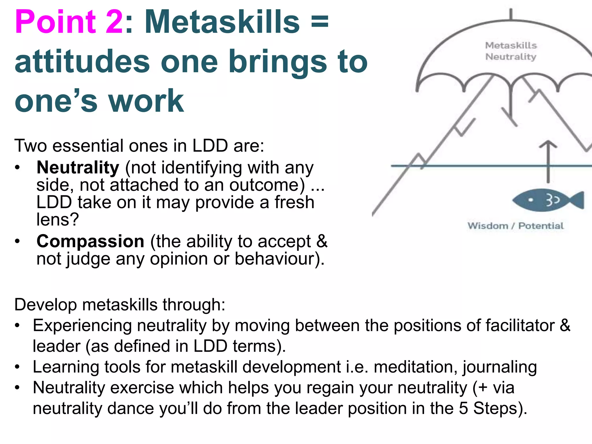 Point 2: Metaskills =
attitudes one brings to
one’s work
Two essential ones in LDD are:
• Neutrality (not identifying with any
side, not attached to an outcome) ...
LDD take on it may provide a fresh
lens?
• Compassion (the ability to accept &
not judge any opinion or behaviour).
Develop metaskills through:
• Experiencing neutrality by moving between the positions of facilitator &
leader (as defined in LDD terms).
• Learning tools for metaskill development i.e. meditation, journaling
• Neutrality exercise which helps you regain your neutrality (+ via
neutrality dance you’ll do from the leader position in the 5 Steps).
 