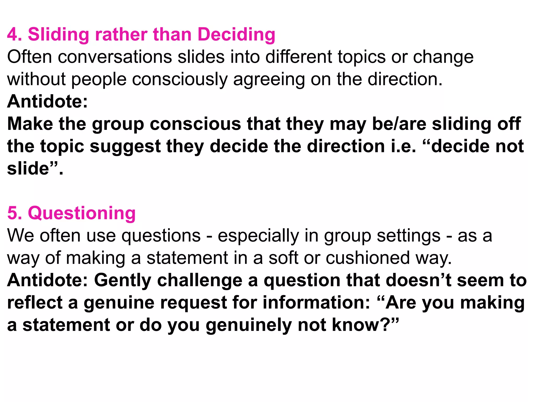 4. Sliding rather than Deciding
Often conversations slides into different topics or change
without people consciously agreeing on the direction.
Antidote:
Make the group conscious that they may be/are sliding off
the topic suggest they decide the direction i.e. “decide not
slide”.
5. Questioning
We often use questions - especially in group settings - as a
way of making a statement in a soft or cushioned way.
Antidote: Gently challenge a question that doesn’t seem to
reflect a genuine request for information: “Are you making
a statement or do you genuinely not know?”
 