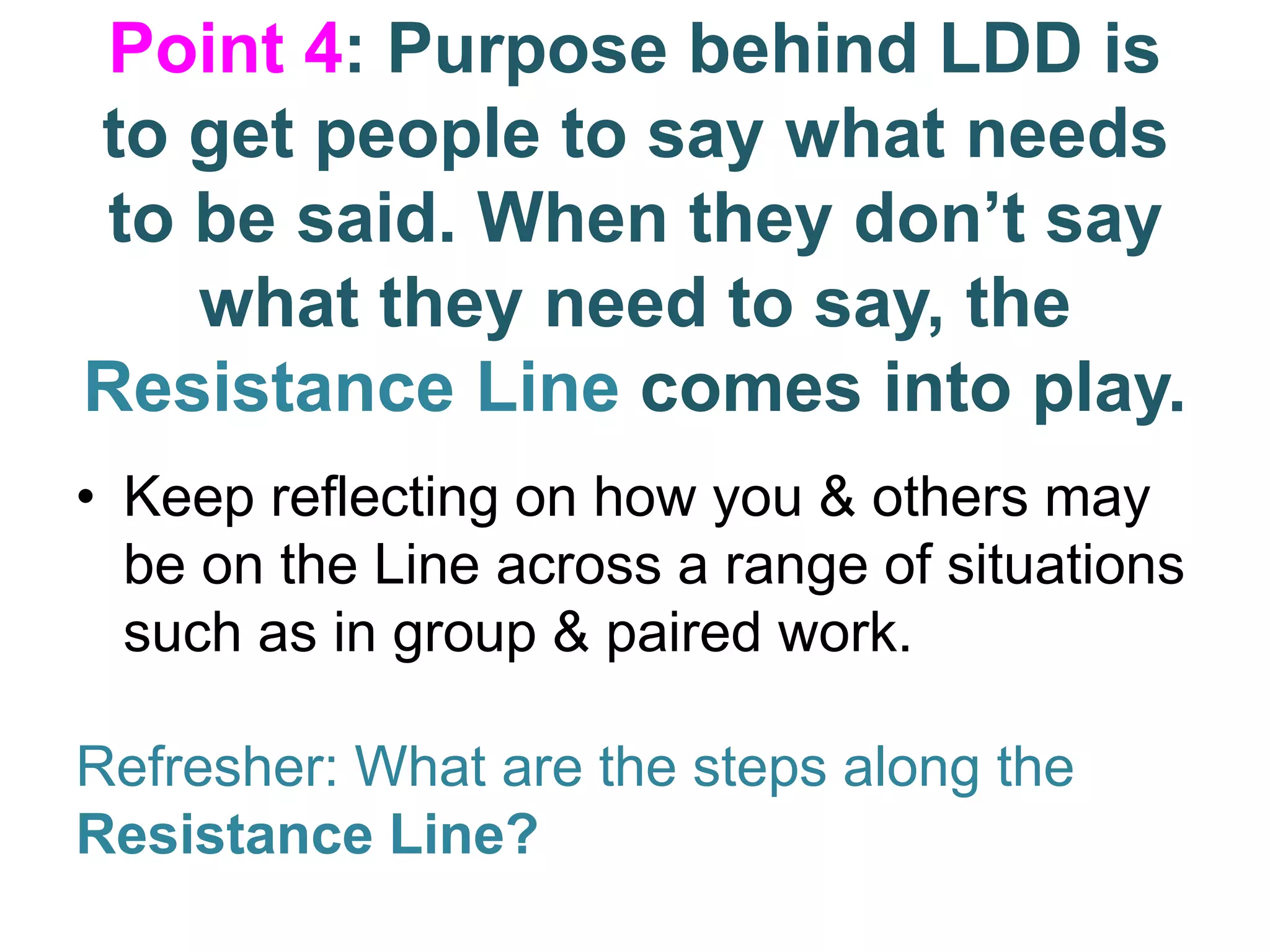 Point 4: Purpose behind LDD is
to get people to say what needs
to be said. When they don’t say
what they need to say, the
Resistance Line comes into play.
• Keep reflecting on how you & others may
be on the Line across a range of situations
such as in group & paired work.
Refresher: What are the steps along the
Resistance Line?
 