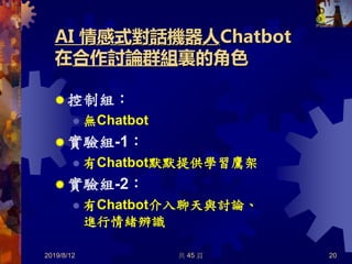 AI 情感式對話機器人Chatbot
在合作討論群組裏的角色
 控制組：
 無Chatbot
 實驗組-1：
 有Chatbot默默提供學習鷹架
 實驗組-2：
 有Chatbot介入聊天與討論、
進行情緒辨識
2019/8/12 共 45 頁 20
 