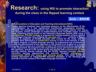 Research: using IRS to promote interaction
during the class in the flipped learning context
 IETI, Innovations in Education and Teaching International (SSCI)
 Flipped learning practices face increasing pressure on the effectiveness of the
implementation, as it has significantly transformed pedagogical practices.
Although this pedagogical approach has become increasingly popular over the
last 10 years, certain challenges to implementation have inevitably arisen. In this
study, a learning activity based on the Interactive Response System (IRS) using a
pair-and-share (PS-IRS) strategy is proposed for helping students achieve optimal
use of target language, thus bridging the pre-class and in-class contexts in flipped
learning. A sequence of PS-IRS activities were created for the study, and the
activities were delivered in a collaborative manner in each of the lessons in order
to assist students in English language learning. An experiment was conducted to
assess the effectiveness of this approach in the context of an English as a foreign
language (EFL) course at a university. A total of 85 university students participated
in the experiment, 45 assigned to the experimental group and learned with the PS-
IRS approach, and 40 in the control group and learned with a teacher-led (TL-IRS)
learning method. Results indicate that the PS-IRS approach provides effective
interactive learning opportunities that promote students’ willingness to
communicate (WTC) and reduce their learning anxiety. This study builds on
existing discussion of integrated-IRS teaching strategies in the literature and
extends it into the context of the flipped language classrooms.
2019/8/12 共 45 頁 43
Zuvio + 合作分享
 