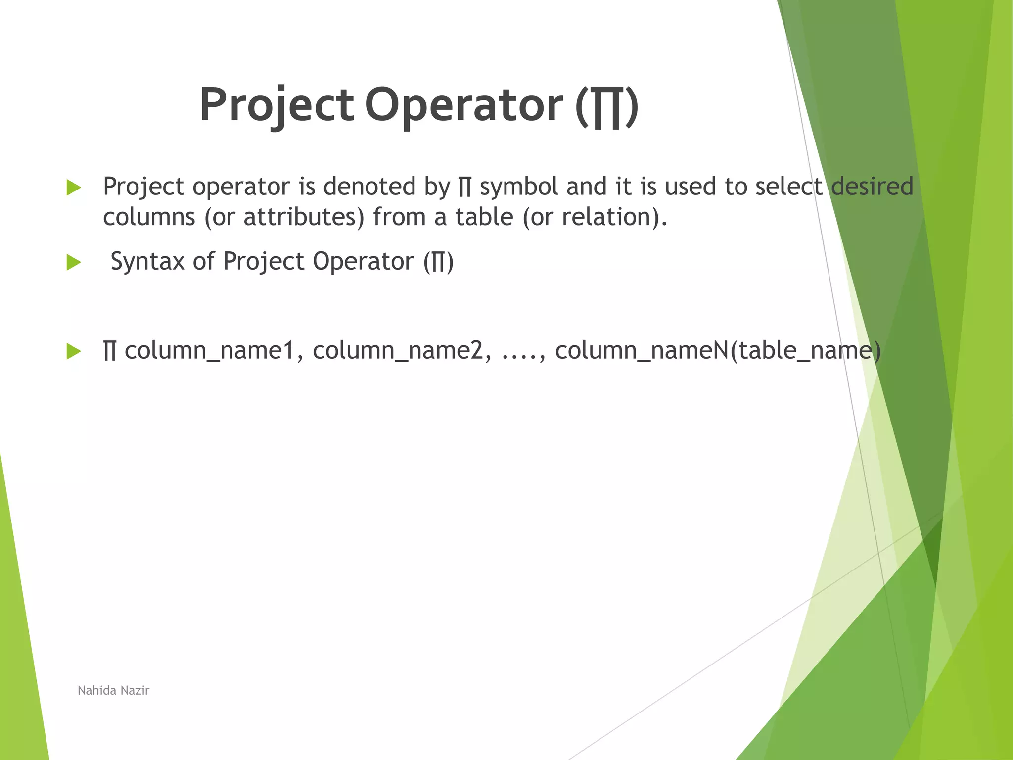 Project Operator (∏)
 Project operator is denoted by ∏ symbol and it is used to select desired
columns (or attributes) from a table (or relation).
 Syntax of Project Operator (∏)
 ∏ column_name1, column_name2, ...., column_nameN(table_name)
Nahida Nazir
 