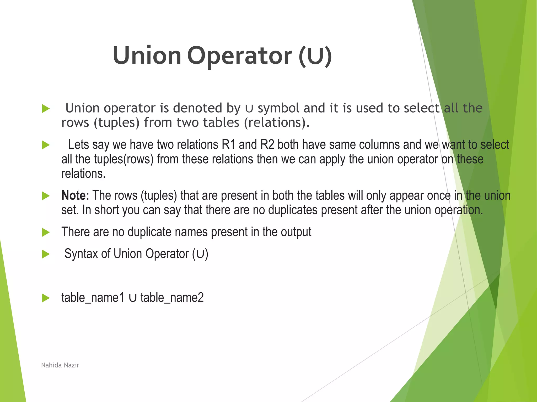 Union Operator (∪)
 Union operator is denoted by ∪ symbol and it is used to select all the
rows (tuples) from two tables (relations).
 Lets say we have two relations R1 and R2 both have same columns and we want to select
all the tuples(rows) from these relations then we can apply the union operator on these
relations.
 Note: The rows (tuples) that are present in both the tables will only appear once in the union
set. In short you can say that there are no duplicates present after the union operation.
 There are no duplicate names present in the output
 Syntax of Union Operator (∪)
 table_name1 ∪ table_name2
Nahida Nazir
 
