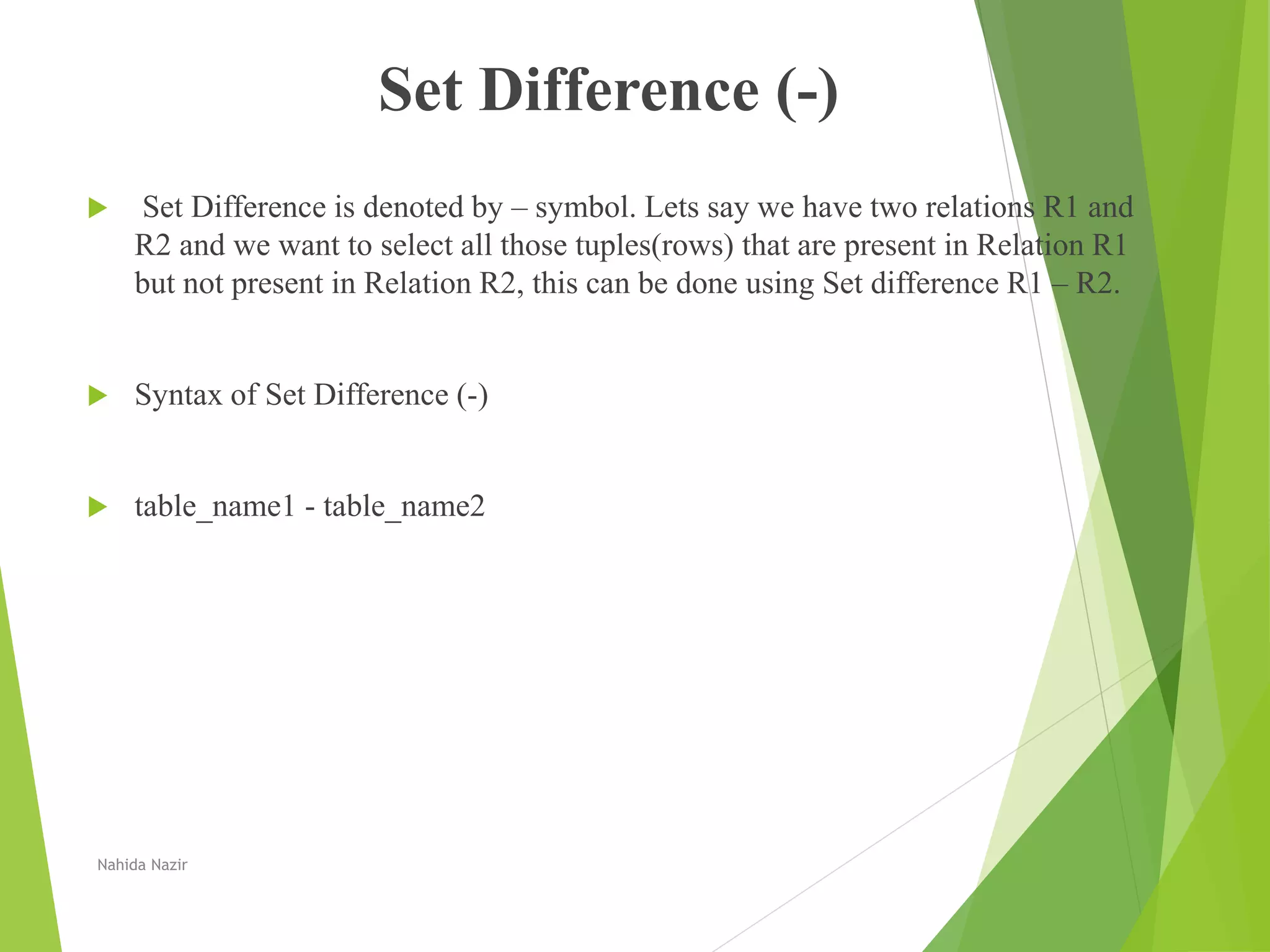 Set Difference (-)
 Set Difference is denoted by – symbol. Lets say we have two relations R1 and
R2 and we want to select all those tuples(rows) that are present in Relation R1
but not present in Relation R2, this can be done using Set difference R1 – R2.
 Syntax of Set Difference (-)
 table_name1 - table_name2
Nahida Nazir
 