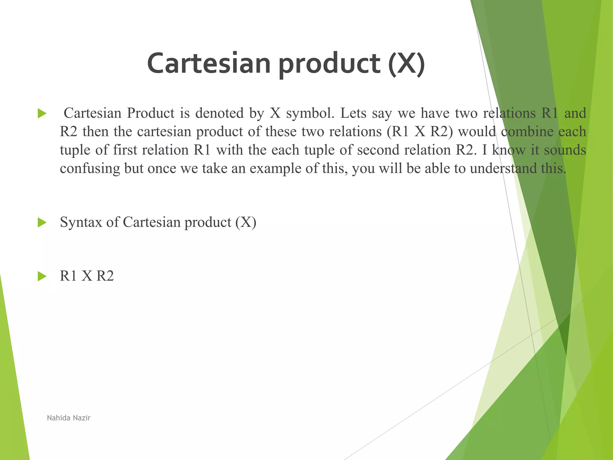 Cartesian product (X)
 Cartesian Product is denoted by X symbol. Lets say we have two relations R1 and
R2 then the cartesian product of these two relations (R1 X R2) would combine each
tuple of first relation R1 with the each tuple of second relation R2. I know it sounds
confusing but once we take an example of this, you will be able to understand this.
 Syntax of Cartesian product (X)
 R1 X R2
Nahida Nazir
 