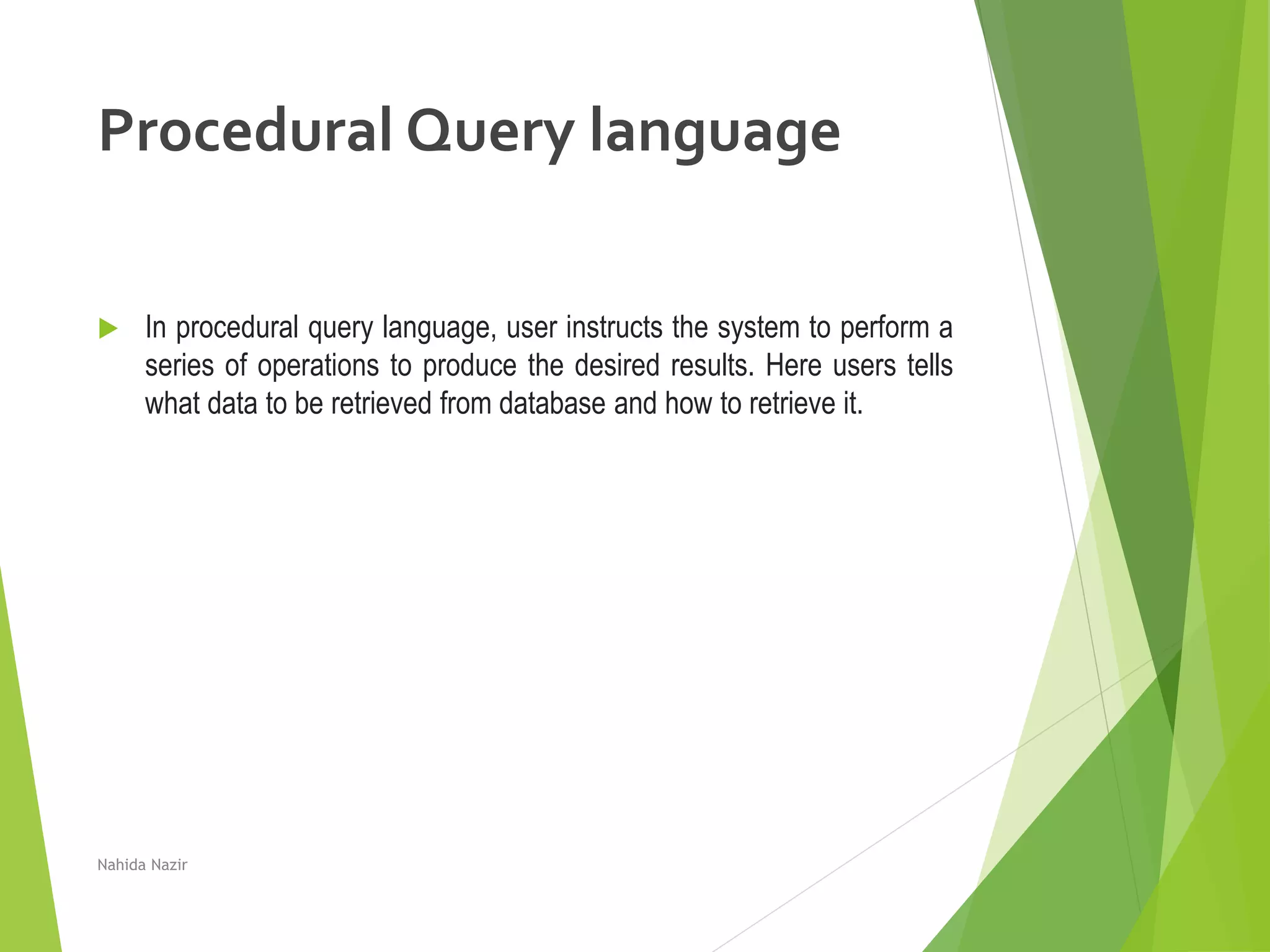 Procedural Query language
 In procedural query language, user instructs the system to perform a
series of operations to produce the desired results. Here users tells
what data to be retrieved from database and how to retrieve it.
Nahida Nazir
 