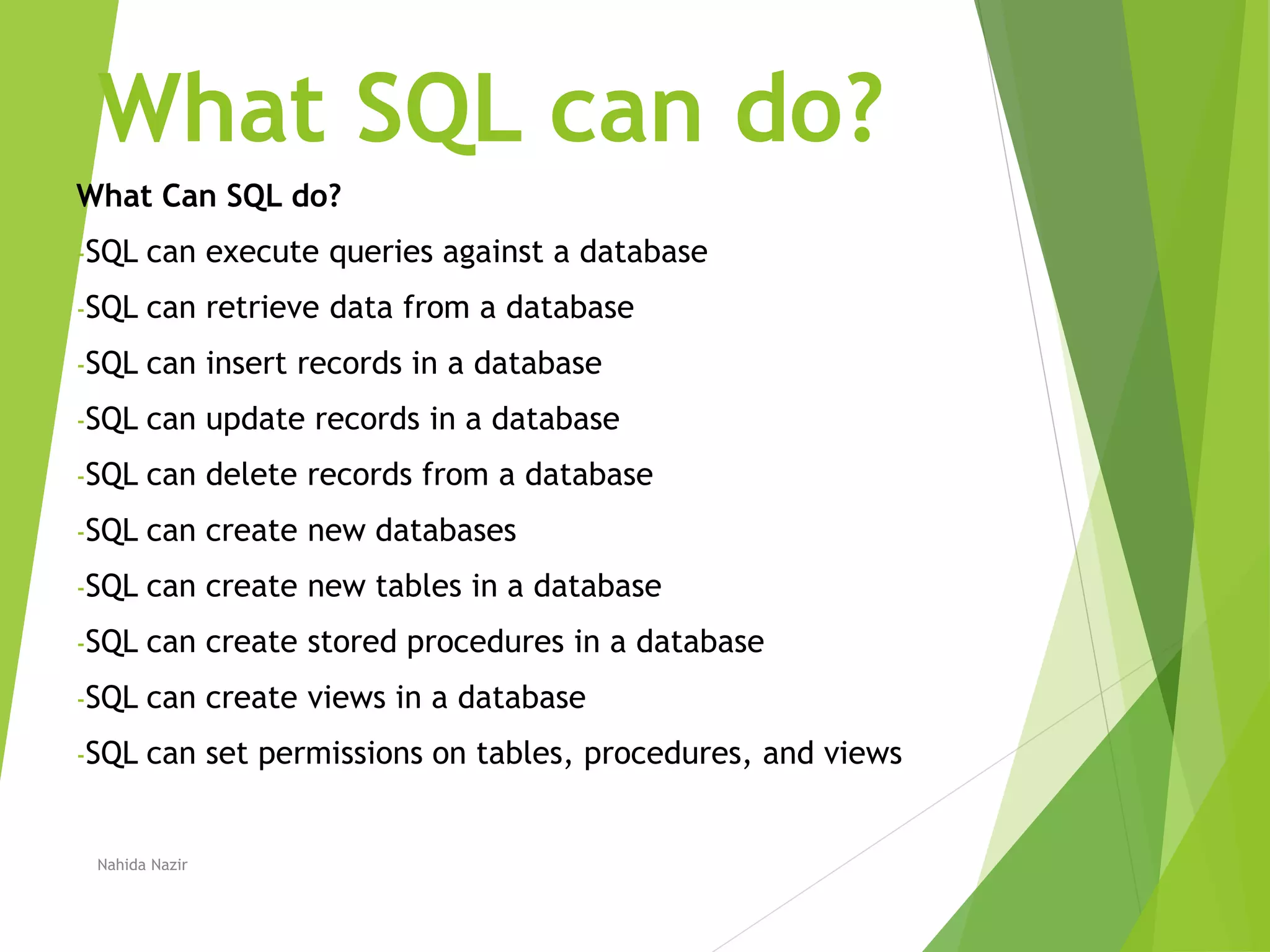 What SQL can do?
What Can SQL do?
-SQL can execute queries against a database
-SQL can retrieve data from a database
-SQL can insert records in a database
-SQL can update records in a database
-SQL can delete records from a database
-SQL can create new databases
-SQL can create new tables in a database
-SQL can create stored procedures in a database
-SQL can create views in a database
-SQL can set permissions on tables, procedures, and views
Nahida Nazir
 